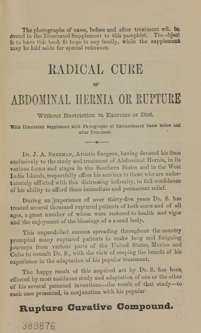 The photographs of cases, before and after treatment wil^ be> found in the Illustrated Supplement to this pamphlet. The object is to liave this book fit to go in any family, while the supplement may be laid aside for special reference. RADICAL CURE OP ABDOMINAL HERNIA OR RUPTURE Without Restriction in Exercise or Diet. With Illustrated Supplement with Photographs of Extraordinary Cases before and after Treatment- Dr. J. A. Sherman, Artistic Surgeon, having devoted his time exclusively to the study and treatment of Abdominal Hernia, in its various forms and stages in the Southern States and in the West India Islands, respectfully offers his services to those who are unfor- tunately afflicted with this distressing infirmity, in full confidence of his ability to afford them immediate and permanent relief. During an experience of over thirty-five years Dr. S. has treated several thousand ruptured patients of both sexes and of all ages, a great number of whom were restored to health and vigor and the enjoyment of the blessings of a sound body. This nnparalelled success spreading throughout the country prompted many ruptured patients to make long and fatiguing journeys from various parts of the United States, Mexico and Cuba to consult Dr. S., with the view of reaping the benefit of his experience in the adaptation of his popular treatment. The happy result of this acquired art by Dr. S. has been effected by most assiduous study and adaptation of one or the other of his several patented inventions—the result of that study—to each case presented, in conjunction with his popular Rupture Curative Compound! • 383876
