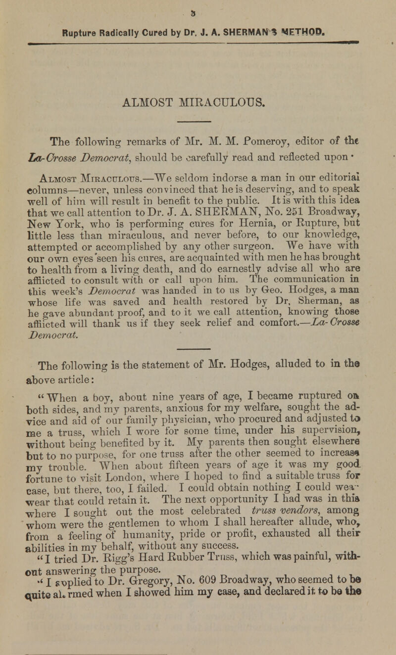 Rupture Radically Cured by Dr. J. A. SHERMAN % METHOD. ALMOST MIRACULOUS. The following remarks of Mr. M. M. JPomeroy, editor of the La-Crosse Democrat, should be carefully read and reflected upon • Almost Miraculous.—We seldom indorse a man in our editorial columns—never, unless convinced that he is deserving, and to speak well of him will result in benefit to the public. It is with this idea that we call attention to Dr. J. A. SHERMAN, No. 251 Broadway, New York, who is performing cures for Hernia, or Rupture, but little less than miraculous, and never before, to our knowledge, attempted or accomplished by any other surgeon. We have with our own eyes'seen his cures, are acquainted with men he has brought to health from a living death, and do earnestly advise all who are afflicted to consult with or call upon him. The communication in this week's Democrat was handed in to us by Geo. Hodges, a man whose life was saved and health restored by Dr, Sherman, as he gave abundant proof, and to it we call attention, knowing those afflicted will thank us if they seek relief and comfort.—La- Crosse Democrat. The following is the statement of Mr. Hodges, alluded to in the above article:  When a boy, about nine years of age, I became ruptured oik both sides, and my parents, anxious for my welfare, sought the ad- vice and aid of our family physician, who procured and adjusted to me a truss, which I wore for some time, under his supervision, without being benefited by it. My parents then sought elsewhere but to no purpose, for one truss after the other seemed to increase my trouble. When about fifteen years of age it was my good fortune to visit London, where I hoped to find a suitable truss for case, but there, too, I failed. I could obtain nothing I could wea- wear that could retain it. The next opportunity I had was in thia where I sought out the most celebrated truss vendors, among whom were the gentlemen to whom I shall hereafter allude, who, from a feeling of humanity, pride or profit, exhausted all their abilities in my behalf, without any success.  I tried Dr. Rigg's Hard Rubber Truss, which was painful, with- out answering the purpose. I s\>plied to Dr. Gregory, No. 609 Broadway, who seemed to be quite al. rmed when I showed him my case, and declared it to be the