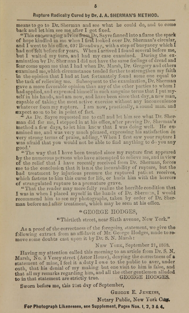 means to go to Dr. Sherman and see what he could do, and to come back and let him see me after I got fixed. This encouraging advice fro*nT)r. Sayre fanned into aflame the spark of hope kindled in me when I fir si looked over Dr. Sherman's circular, and I went to his office, 697 Broadway, with a step of buoyancy which! bad not'felt before for years. When I arrived I found several before me, but I waited my turn, and had my case examined. During the ex- amination by Dr. Sherman I did not have the same feelings of dread and fear come upon me that I had when Dr. Marsh, Dr. Gregory and others examined me,which circumstance tended further to strengthen my faith in the opinion that I had at last fortunately found some one equal to the task of relieving me. Subsequent to the examination, Dr. Sherman gave a more favorable opinion than any of the other parties to whom ] bad applied, and expressed himself in such sanguine terms that I put my- self in his hands, and am now, and have been since that day, a new man, capable of taking the most active exercise without any inconvenience whatever from my rupture. I am now, practically, a sound man. and expect bo m to be in point of fact. As Dr. Sayre requested me to call and let him see wliat Dr. Sher- man did for me, I stepped in at his office, after proving Dr. Sherman's method a few days, to let him knew that I was doing well, lie ex- amined me, and was very much pleased, expressing his satisfaction in very strong terms of praise, adding, 'When I first saw your rupture 1 was afraidlthat you would not be able to find anything to d<> you any good.' The way that I have been treated since my rupture first appeared by the numerous persons who have attempted to relieve me, and in view Df the relief that I have recently received from Dr. Sherman, forces me to the conclusion that it is not the incurability of rupture, but the bad treatment by injurious pressure the ruptured patient receives, which fastens to him this curse for life, or hurls him with the horrors of strangulated rupture to a premature grave.  That the reader may more fully realize the horrible condition that I was in when I placed myself in the hands of Dr. Shermcsn, I would recommend him to see my photographs, taken by order of Dr. Sher- man before and after treatment, which may be seen at his office. GEOEGE HODGES, Thirtieth street, near Sixth avenue, New York. As a proof of the correctness of the foregoin* statement, we give the following extract from an affidavit of Mr. George Hodges, made to re- move some doubts cast upon it by Dr. S. N. Mar^h: New York, September 21, 1803. Having my attention called this morning to an article from Dr. S. N. Marsh, No. 3 Vesey street (Astor House), denying the correctness of a Statement of mine, I feel it a duty I om e to the public to aver, under oath, that his denial of my making but one visit to him is false, and that all my remarks regarding him, and all the other gentlemen alluded to in that statement are strictly true. GEOIvGE HODGES. Sworn befor* me, tkis 21st day of September, George E. Jenkins, Notary Public, New York City;