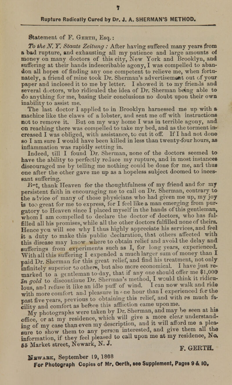 Rupture Radically Cured by Dr. J. A. SHERMAN'S METHOD. Statement of F. Gerth, Esq.: To the N~. Y. Stoats Zeitung: After having suffered many years from a bad rupture, and exhausting all my patience and large amounts oi money on many doctors of this city, New York and Brooklyn, and suffering at their hands indescribable agony, I was compelled to aban- don all hopes of finding any one competent to relieve me, when fortu- nately, a friend of mine took Dr. Sherman's advertisement out of your paper and inclosed it to me by letter. I showed it to my friends and several doctors, who ridiculed the idea of Dr. Sherman being able to do anything for me, basing their conclusions no doubt upon their own inability to assist me. The last doctor I applied to in Brooklyn harnessed me up with a machine like the claws of a lobster, and sent me off with instructions not to remove it. But on my way home I was in terrible agony, and on reaching there was compelled to take my bed, and as the torment in- creased I was obliged, with assistance, to cut it off. If I had not done so I am sure I would have been killed in less than twenty-four hours, as inflammation was rapidly setting in. Indeed, till I found Dr. Sherman, none of the doctors seemed to have the ability to perfectly reduce my rupture, and in most instances discouraged me by telling me nothing could be done for me, and thug one after the other gave me up as a hopeless subject doomed to inces- sant suffering. JJt, thank Heaven for the thoughtfulness of my friend and for my persistent faith in encouraging me to call on Dr. Sherman, contrary to the advice of many of those physicians who had given me up, my joy is too great for me to express, for I feel like a man emerging from pur- gatory to Heaven since I placed myself in the hands of this gentleman, whom I am compelled to declare the doctor of doctors, who has ful- filled all his promises, while all the other doctors fulfilled none of theirs. Hence you will see why I thus highly appreciate his services, and feel it a duty to make this public declaration, that others affected with this disease may know where to obtain relief and avoid the delay and Bufferings from experiments such as I, for long years, experienced. With all this suffering I expended a much larger sum of money than I paid Dr. Sherman for this great relief, and find his treatment, not only infinitely superior to others, but also more economical. I have just re- marked to a gentleman to-day, that if any one should offer me $1,003 In gold to discontinue Dr. Sherman's method, I would think it ridicu- lous and refuse it like an idle puff of wind. I can now walk and ride with more comfort and pleasure in r.ne hour than I experienced for the past five years, previous to obtaining this relief, and with *s much fa- cilitv and comfort as before this affliction came upon me. My photographs were taken by Dr. Sherman, and may be seen at his office, or at my residence, which will give a more clew understand- ing of my case than even my description, and it will afford me a plea- sure to show them to any person interested, and give them all the information, if they feel pleased to call upon me at my residence, No. 65 Market street, Newark, N. J. GERTH. Nbwabk, September 19, 1868