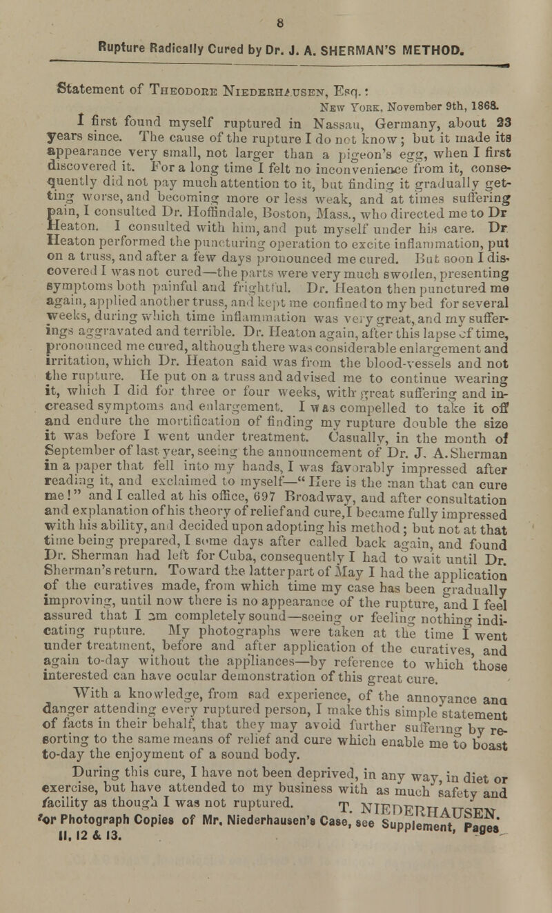 Rupture Radically Cured by Dr. J. A. SHERMAN'S METHOD. Statement of Theodore NiEDERHi usen, Esq.: New York, November 9th, 1868. I first found myself ruptured in Nassau, Germany, about 23 years since. The cause of the rupture I do not know ; but it made its appearance very small, not larger than a pigeon's egg, when I first discovered it. For a long time I felt no inconvenience from it, conse- quently did not pay much attention to it, but finding it gradually get- ting worse, and becoming more or less weak, and at times suffering pain, I consulted Dr. Hoffindale, Boston, Mass., who directed me to Dr Heaton. I consulted with him, and put myself under bin care. Dr Heaton performed the puncturing operation to excite inflammation, put on a truss, and after a few days pronounced me cured. But noon I dis- covered I was not cured—the parts were very much swollen, presenting symptoms both painful and frightful. Dr. Heaton then punctured me again, applied another truss, and kept me confined to my bed for several weeks, during which time inflammation was very great, and my suffer- ings aggravated and terrible. Dr. Heaton again, after this lapse of time, pronounced me cured, although there was considerable enlargement and irritation, which Dr. Heaton said was from the blood-vessels and not the rupture. He put on a truss and advised me to continue wearing it, which I did for three or four weeks, with- great suffering and in- creased symptoms and enlargement. I w as compelled to take it off and endure the mortification of finding my rupture double the size it was before I went under treatment. Casually, in the month of September of last year, seeing the announcement of Dr. J. A.Sherman in a paper that fell into my hands, I was favorably impressed after reading it, and exclaimed to myself— Here is the man that can cure me! and I called at his office, 697 Broadway, and after consultation and explanation of his theory of relief and cure,I became fully impressed with his ability, and decided upon adopting his method; but not at that time being prepared, I siune days after called back again, and found Dr. Sherman had left for Cuba, consequently I had to wait until Dr. Sherman's return. Toward the latter part of May I had the application of the curatives made, from which time my case has been gradually improving, until now there is no appearance of the rupture, and I feel assured that I 3m completely sound—seeing or feeling no'thino- indi- cating rupture. My photographs were taken at the time I went under treatment, before and after application of the curatives and again to-day without the appliances—by reference to which those interested can have ocular demonstration of this great cure. With a knowledge, from sad experience, of the annoyance ana danger attending every ruptured person, I make this simple statement of facts in their behalf, that they may avoid further suffering by re- sorting to the same means of relief and cure which enable me to boast to-day the enjoyment of a sound body. During this cure, I have not been deprived, in any way in diet or exercise, but have attended to my business with as much safety and facility as though I was not ruptured. T NIEDPRHattq™ 'or Photograph Copies of Mr, Niederhausen's Case, see Supplement P«,«L* II. 12 & 13. FPiement, page*