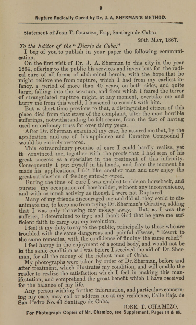 Rupture Radically Cured by Dr. J. A. SHERMAN'S METHOD. Statement of Jose T. Chamizo, Esq., Santiago de Cuba: 20th Mat, 1867. To the Editor of the  Diario de Cula? I beg of you to publish in your paper the following communi- cation. On the first visit of Dr. J. A. Sherman to this city in the year 1864, offering to the public his services and inventions for the radi- cal cure of all forms of abdominal hernia, with the hope that he might relieve me from rupture, which I had from my earliest in- fancy, a period of more than 40 years, on both sides, and quite large, falling into the scrotum, and from which I feared the terror of strangulated rupture might, at any moment, overtake me and hurry me from this world, I hastened to consult with him. But a short time previous to that, a distinguished citizen of this place died from that stage of the complaint, after the most horrible Bufferings, notwithstanding he felt secure, from the fact of having used an ordinary truss for over thirty years. After Dr. Sherman examined my case, he assured me that, by the application and use of his appliance and Curative Compound T would be entirely restored. This extraordinary promise of cure I could hardly realize, yet it convinced me, together with the proofs that I had seen of his great success as a specialist in the treatment of this infirmity. Consequently I put n?yself in his hands, and from the moment he made his applications,! felt tike another man and now enjoy the great satisfaction of feeling entirely aured. During the time of cure I was enabled to ride on horseback, and pursue my occupations of boss builder, without any inconvenience, and with as much activity as though I were not Kuptured. Many of my friends discouraged me and did all they could to dis- animate me, to keep me from trying Dr. Sherman's Curative, adding that I was only throwing my money away. But as I was the Bufferer, I determined to try; and thank God that he gave me suf- ficient faith to carry out my resolution. I feel it my duty to say to the public, principally to those who are troubled witii the same dangerous and painful disease,  Eesort to tiie same remedies, with the confidence of finding the same relief. I feel happy in the enjoyment of a sound body, and would not be m the same condition as I was before I received the aid of Dr. Sher- man, for all the money of the richest man of Cuba. My photographs were taken by order of Dr. Sherman, before and after treatment, which illustrates my condition, and will enable the reader to realize the satisfaction which I feel in making this man- ifestation, and comprehend the great benefit which I have received for the balance of my life. Any person wishing further information, and particulars concern- ing my case, may call or address me at my residence, Calle Baja de San Pedro No. 43 Santiago de Cuba. rOSE. T. CHAMIZO.