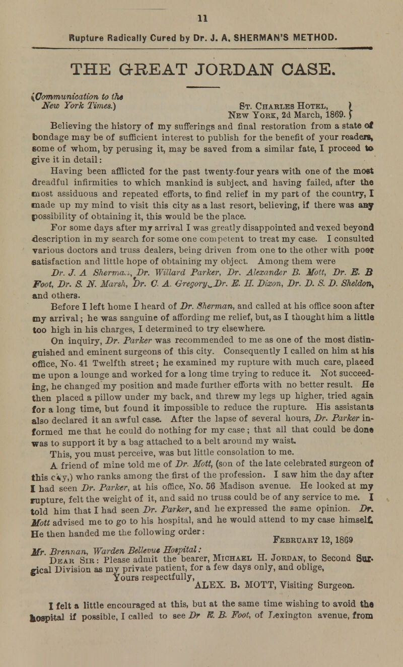 Rupture Radically Cured by Dr. J. A. SHERMAN'S METHOD. THE GREAT JORDAN CASE. {Communication to tli6 New York Times.) St. Charles Hotel, \ New York, 2d March, 1869.) Believing the history of my sufferings and final restoration from a state ot bondage may be of sufficient interest to publish for the benefit of your readers, some of whom, by perusing it, may be saved from a similar fate, I proceed to give it in detail: Having been afflicted for the past twenty-four years with one of the most dreadful infirmities to which mankind is subject, and having failed, after the most assiduous and repeated efforts, to find relief in my part of the country, I made up my mind to visit this city as a last resort, believing, if there was any possibility of obtaining it, this would be the place. For some days after my arrival I was greatly disappointed and vexed beyond description in my search for some one competent to treat my case. I consulted various doctors and truss dealers, being driven from one to the other with poor satisfaction and little hope of obtaining my object. Among them were Dr. J. A Sherrna,*, Dr. Willard Parker, Dr. Alexander B. Mott, Dr. E. B Foot, Dr. S. N. Marsh, Dr. C A. Gregory^Dr. E. H. Bixon, Br. B. S. B. Sheldon, and others. Before I left home I heard of Dr. Sherman, and called at his office soon after my arrival; he was sanguine of affording me relief, but, as I thought him a little too high in his charges, I determined to try elsewhere. On inquiry, Dr. Parker was recommended to me as one of the most distin- guished and eminent surgeons of this city. Consequently I called on him at his office, No. 41 Twelfth street; he examined my rupture with much care, placed me upon a lounge and worked for a long time trying to reduce it. Not succeed- ing, he changed my position and made further efforts with no better result. He then placed a pillow under my back, and threw my legs up higher, tried again for a long time, but found it impossible to reduce the rupture. His assistants also declared it an awful case. After the lapse of several hours, Dr. Parker in- formed me that he could do nothing for my case ; that all that could be done was to support it by a bag attached to a belt around my waist. This, you must perceive, was but little consolation to me. A friend of mine told me of Dr. Mott, (son of the late celebrated surgeon of this c*y,) who ranks among the first of the profession. I saw him the day after I had seen Dr. Parker, at his office, No. 56 Madison avenue. He looked at my rupture, felt the weight of it, and said no truss could be of any service to me. I told him that I had seen Dr. Parker, and he expressed the same opinion. Dr. Mott advised me to go to his hospital, and he would attend to my case himself, He then handed me the following order: February 12,1869 Mr. Brennan, Warden Bellew* Hospital: Dear Sir : Please admit the bearer, Michael H. Jordan, to Second Sux« gical Division as my private patient, for a few days only, and oblige, Yours respectfully, ALEX. B. MOTT, Visiting Surgeon. I felt a little encouraged at this, but at the same time wishing to avoid th« hospital if possible, I called to see Dr K. B. Foot, of Lexington avenue, from