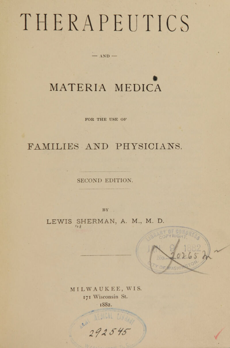 THERAPEUTICS — AND — MATERIA MEDICA FOR THE USE OK FAMILIES AND PHYSICIA^TS. SECOND EDITION. BY LEWIS SHERMAN, A. M., M. D. MILWAUKEE, WIS. 171 Wisconsin St. 1882.