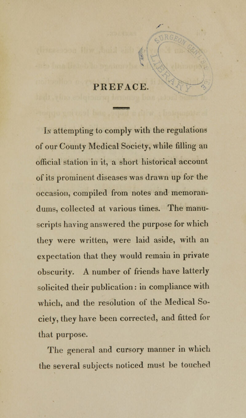 X' PREFAC E. In attempting to comply with the regulations of our County Medical Society, while filling an official station in it, a short historical account of its prominent diseases was drawn up for the occasion, compiled from notes and memoran- dums, collected at various times. The manu- scripts having answered the purpose for which they were written, were laid aside, with an expectation that they would remain in private obscurity. A number of friends have latterly solicited their publication: in compliance with which, and the resolution of the Medical So- ciety, they have been corrected, and fitted for that purpose. The general and cursory manner in which the several subjects noticed must be touched