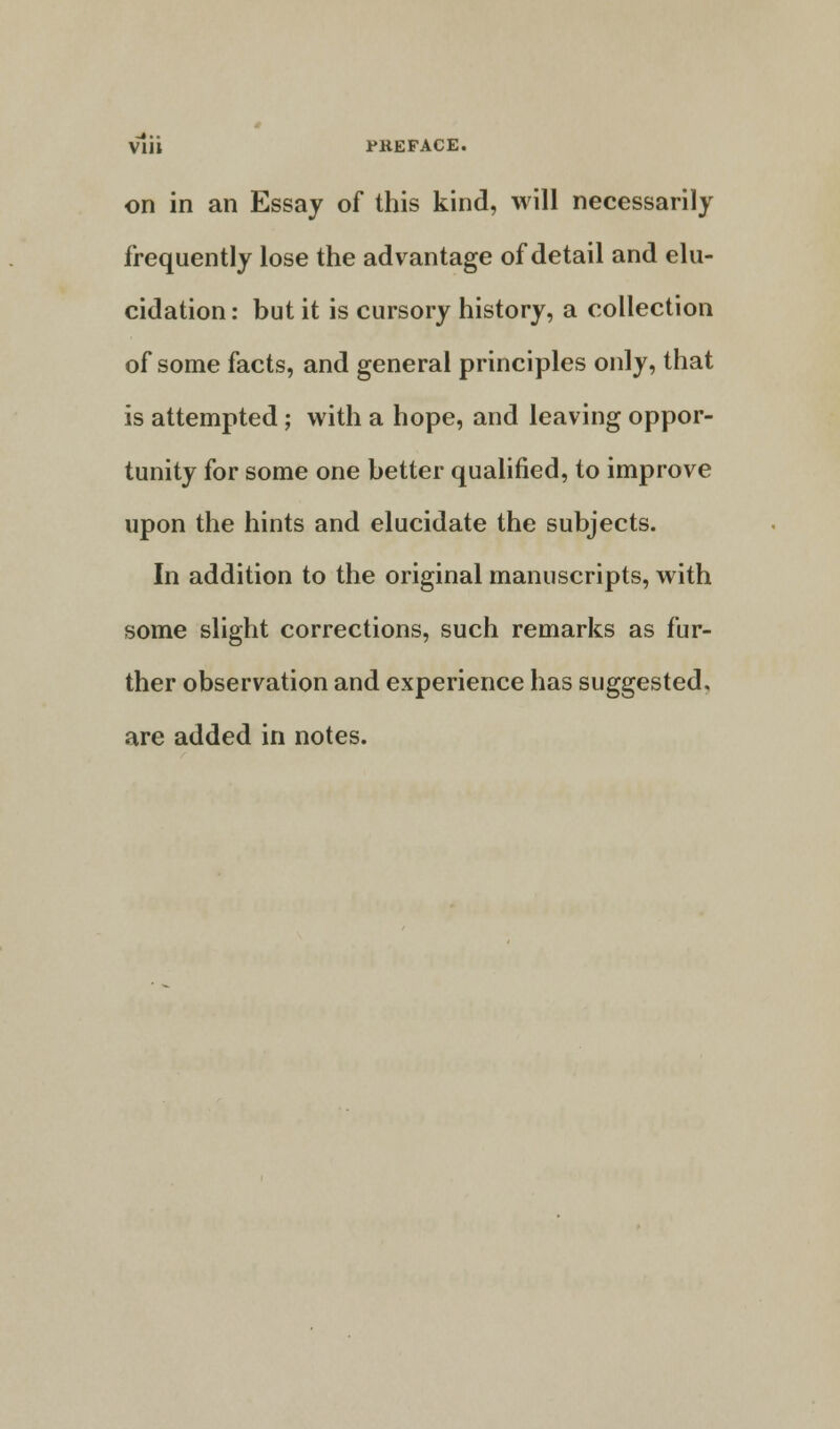 Vlii PKEFACE. on in an Essay of this kind, will necessarily frequently lose the advantage of detail and elu- cidation : but it is cursory history, a collection of some facts, and general principles only, that is attempted ; with a hope, and leaving oppor- tunity for some one better qualified, to improve upon the hints and elucidate the subjects. In addition to the original manuscripts, with some slight corrections, such remarks as fur- ther observation and experience has suggested, are added in notes.