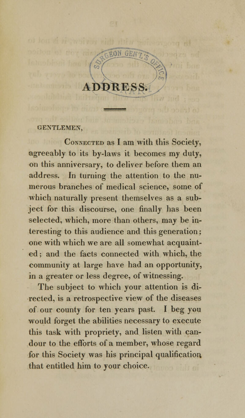 ^5SLG@^Ss. ADDRESS. GENTLEMEN, Connected as I am with this Society, agreeably to its by-laws it becomes my duty, on this anniversary, to deliver before them an address. In turning the attention to the nu- merous branches of medical science, some of which naturally present themselves as a sub- ject for this discourse, one finally has been selected, which, more than others, may be in- teresting to this audience and this generation; one with which we are all somewhat acquaint- ed ; and the facts connected with which, the community at large have had an opportunity, in a greater or less degree, of witnessing. The subject to which your attention is di- rected, is a retrospective view of the diseases of our county for ten years past. I beg you would forget the abilities necessary to execute this task with propriety, and listen with can- dour to the efforts of a member, whose regard for this Society was his principal qualification that entitled him to your choice.