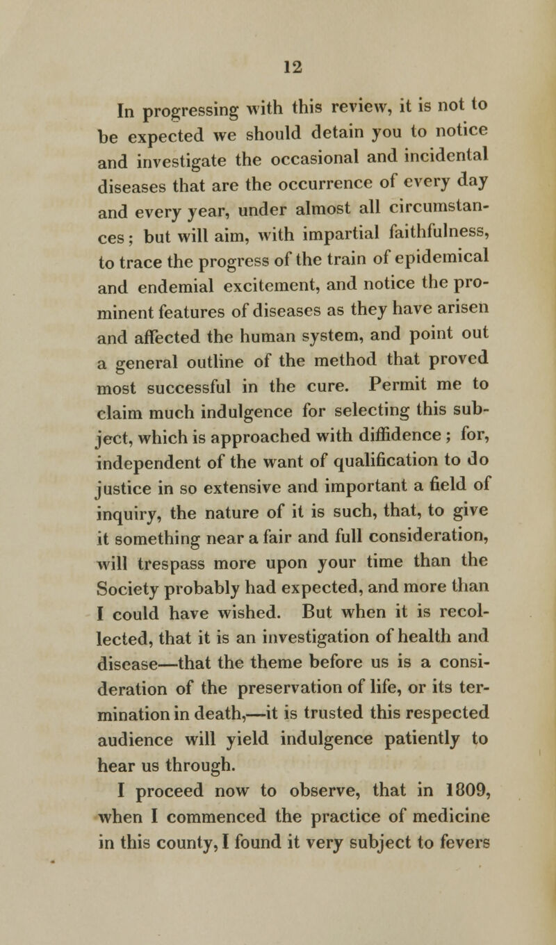 In progressing with this review, it is not to be expected we should detain you to notice and investigate the occasional and incidental diseases that are the occurrence of every day and every year, under almost all circumstan- ces; but will aim, with impartial faithfulness, to trace the progress of the train of epidemical and endemial excitement, and notice the pro- minent features of diseases as they have arisen and affected the human system, and point out a general outline of the method that proved most successful in the cure. Permit me to claim much indulgence for selecting this sub- ject, which is approached with diffidence ; for, independent of the want of qualification to do justice in so extensive and important a field of inquiry, the nature of it is such, that, to give it something near a fair and full consideration, will trespass more upon your time than the Society probably had expected, and more than I could have wished. But when it is recol- lected, that it is an investigation of health and disease—that the theme before us is a consi- deration of the preservation of life, or its ter- mination in death,—it is trusted this respected audience will yield indulgence patiently to hear us through. I proceed now to observe, that in 1809, when I commenced the practice of medicine in this county, I found it very subject to fevers