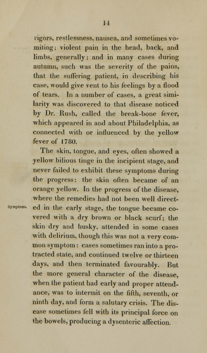 rigors, restlessness, nausea, and sometimes vo- miting; violent pain in the head, back, and limbs, generally; and in many cases during autumn, such was the severity of the pains, that the suffering patient, in describing his case, would give vent to his feelings by a flood of tears. In a number of cases, a great simi- larity was discovered to that disease noticed by Dr. Rush, called the break-bone fever, which appeared in and about Philadelphia, as connected with or influenced by the yellow fever of 1780. The skin, tongue, and eyes, often showed a yellow bilious tinge in the incipient stage, and never failed to exhibit these symptoms during the progress: the skin often became of an orange yellow. In the progress of the disease, where the remedies had not been well direct- symptoms. e(j jn tne eariv stage, the tongue became co- vered with a dry brown or black scurf; the skin dry and husky, attended in some cases with delirium, though this was not a very com- mon symptom: cases sometimes ran into a pro- tracted state, and continued twelve or thirteen days, and then terminated favourably. But the more general character of the disease, when the patient had early and proper attend- ance, was to intermit on the fifth, seventh, or ninth day, and form a salutary crisis. The dis- ease sometimes fell with its principal force on the bowels, producing a dysenteric affection.