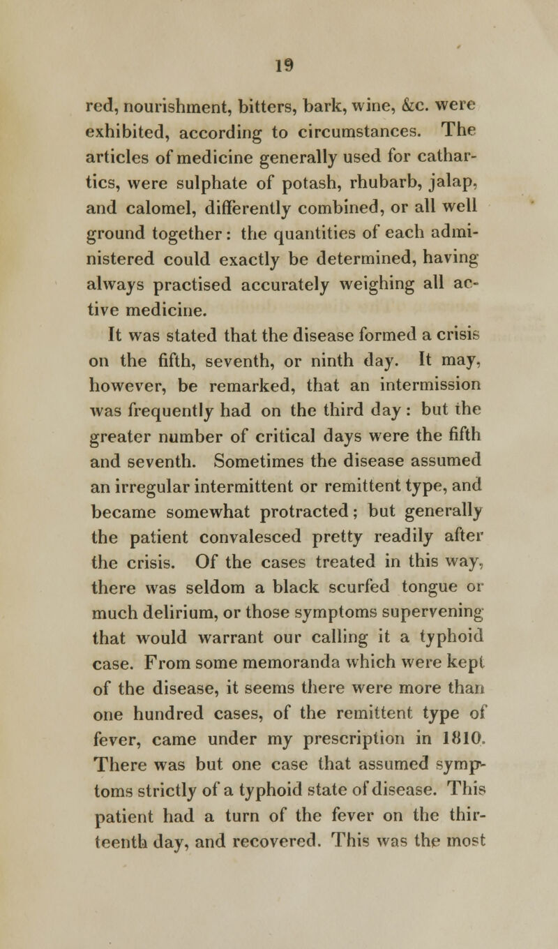 red, nourishment, bitters, bark, wine, &c. were exhibited, according to circumstances. The articles of medicine generally used for cathar- tics, were sulphate of potash, rhubarb, jalap, and calomel, differently combined, or all well ground together: the quantities of each admi- nistered could exactly be determined, having always practised accurately weighing all ac- tive medicine. It was stated that the disease formed a crisis on the fifth, seventh, or ninth day. It may, however, be remarked, that an intermission was frequently had on the third day: but the greater number of critical days were the fifth and seventh. Sometimes the disease assumed an irregular intermittent or remittent type, and became somewhat protracted; but generally the patient convalesced pretty readily after the crisis. Of the cases treated in this way, there was seldom a black scurfed tongue or much delirium, or those symptoms supervening that would warrant our calling it a typhoid case. From some memoranda which were kept of the disease, it seems there were more than one hundred cases, of the remittent type of fever, came under my prescription in 1810. There was but one case that assumed symp- toms strictly of a typhoid state of disease. This patient had a turn of the fever on the thir- teenth day, and recovered. This was the most