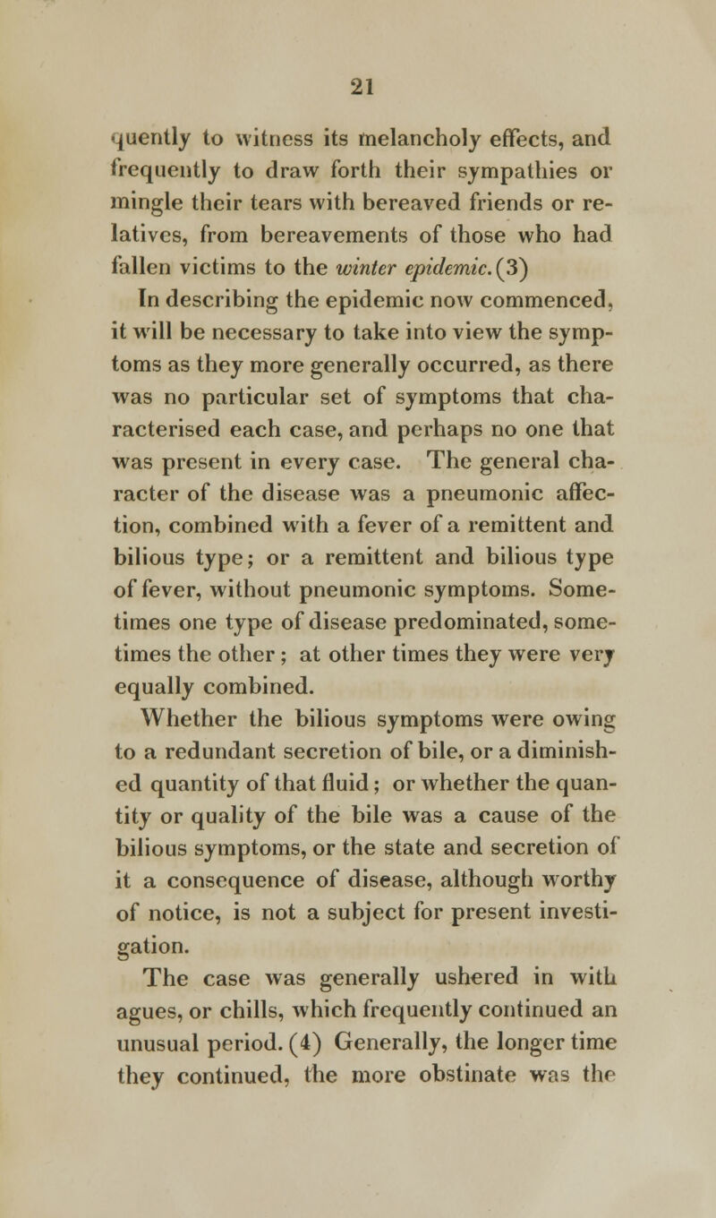 quently to witness its melancholy effects, and frequently to draw forth their sympathies or mingle their tears with bereaved friends or re- latives, from bereavements of those who had fallen victims to the winter epidemic. (3) In describing the epidemic now commenced, it will be necessary to take into view the symp- toms as they more generally occurred, as there was no particular set of symptoms that cha- racterised each case, and perhaps no one that was present in every case. The general cha- racter of the disease was a pneumonic affec- tion, combined with a fever of a remittent and bilious type; or a remittent and bilious type of fever, without pneumonic symptoms. Some- times one type of disease predominated, some- times the other; at other times they were very equally combined. Whether the bilious symptoms were owing to a redundant secretion of bile, or a diminish- ed quantity of that fluid; or whether the quan- tity or quality of the bile was a cause of the bilious symptoms, or the state and secretion of it a consequence of disease, although worthy of notice, is not a subject for present investi- gation. The case was generally ushered in with agues, or chills, which frequently continued an unusual period. (4) Generally, the longer time they continued, the more obstinate was the