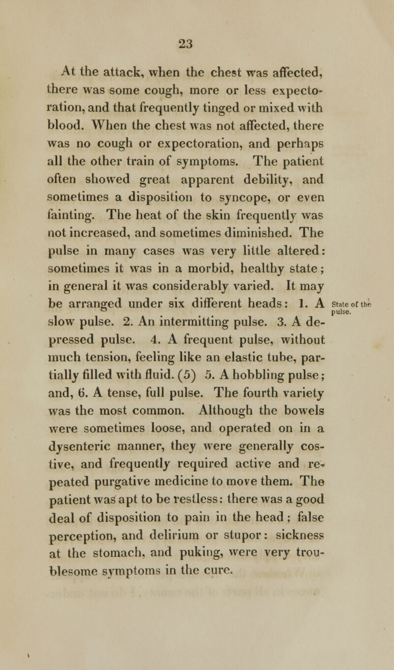 At the attack, when the chest was affected, there was some cough, more or less expecto- ration, and that frequently tinged or mixed with blood. When the chest was not affected, there was no cough or expectoration, and perhaps all the other train of symptoms. The patient often showed great apparent debility, and sometimes a disposition to syncope, or even fainting. The heat of the skin frequently was not increased, and sometimes diminished. The pulse in many cases was very little altered: sometimes it was in a morbid, healthy state; in general it was considerably varied. It may be arranged under six different heads: 1. A state of the ° pulse. slow pulse. 2. An intermitting pulse. 3. A de- pressed pulse. 4. A frequent pulse, without much tension, feeling like an elastic tube, par- tially filled with fluid. (5) 5. A hobbling pulse; and, 6. A tense, full pulse. The fourth variety was the most common. Although the bowels were sometimes loose, and operated on in a dysenteric manner, they were generally cos- tive, and frequently required active and re- peated purgative medicine to move them. The patient was apt to be restless: there was a good deal of disposition to pain in the head ; false perception, and delirium or stupor: sickness at the stomach, and puking, were very trou- blesome symptoms in the cure.