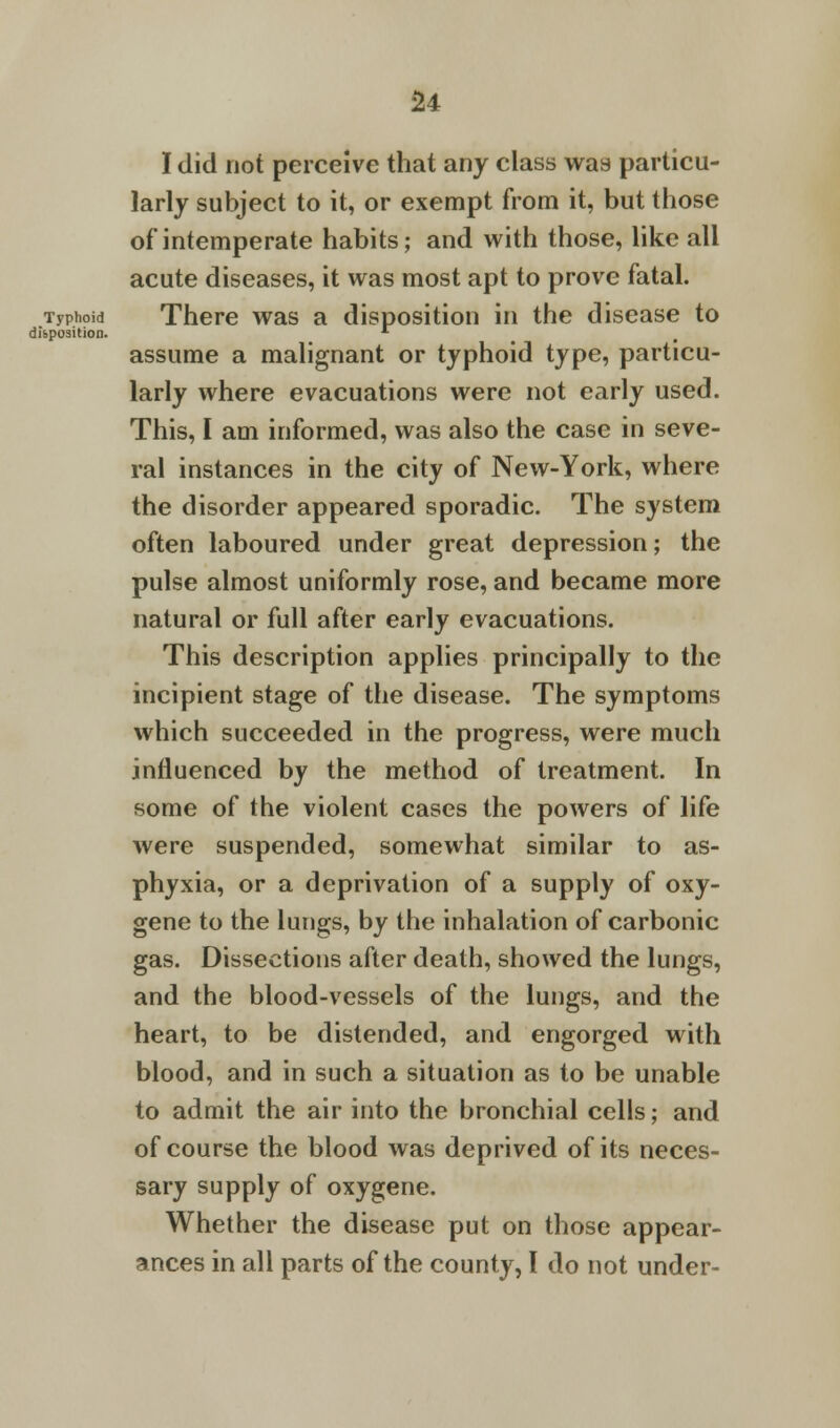 u I did not perceive that any class was particu- larly subject to it, or exempt from it, but those of intemperate habits; and with those, like all acute diseases, it was most apt to prove fatal. Typhoid There was a disposition in the disease to disposition. *■ assume a malignant or typhoid type, particu- larly where evacuations were not early used. This, I am informed, was also the case in seve- ral instances in the city of New-York, where the disorder appeared sporadic. The system often laboured under great depression; the pulse almost uniformly rose, and became more natural or full after early evacuations. This description applies principally to the incipient stage of the disease. The symptoms which succeeded in the progress, were much influenced by the method of treatment. In some of the violent cases the powers of life were suspended, somewhat similar to as- phyxia, or a deprivation of a supply of oxy- gene to the lungs, by the inhalation of carbonic gas. Dissections after death, showed the lungs, and the blood-vessels of the lungs, and the heart, to be distended, and engorged with blood, and in such a situation as to be unable to admit the air into the bronchial cells; and of course the blood was deprived of its neces- sary supply of oxygene. Whether the disease put on those appear-