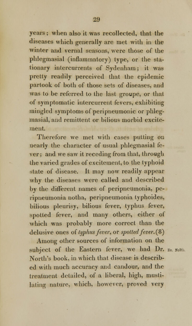 years; when also it was recollected, that the diseases which generally are met with in the winter and vernal seasons, were those of the phlegmasial (inflammatory) type, or the sta- tionary intercurrents of Sydenham; it was pretty readily perceived that the epidemic partook of hoth of those sets of diseases, and was to be referred to the last groupe, or that of symptomatic intercurrent fevers, exhibiting mingled symptoms of peripneumonic or phleg- masial, and remittent or bilious morbid excite- ment. Therefore we met with cases putting on nearly the character of usual phlegmasial fe- ver ; and we saw it receding from that, through the varied grades of excitement, to the typhoid state of disease. It may now readily appear why the diseases were called and described by the different names of peripneumonia, pe- ripneumonia notha, peripneumonia typhoides, bilious pleurisy, bilious fever, typhus fever, spotted fever, and many others, either of which was probably more correct than the delusive ones oftyphus fever, or spotted fever. (8) Among other sources of information on the subject of the Eastern fever, we had Dr. Dr. watt. North's book, in which that disease is describ- ed with much accuracy and candour, and the treatment detailed, of a liberal, high, musti- lating nature, which, however, proved very