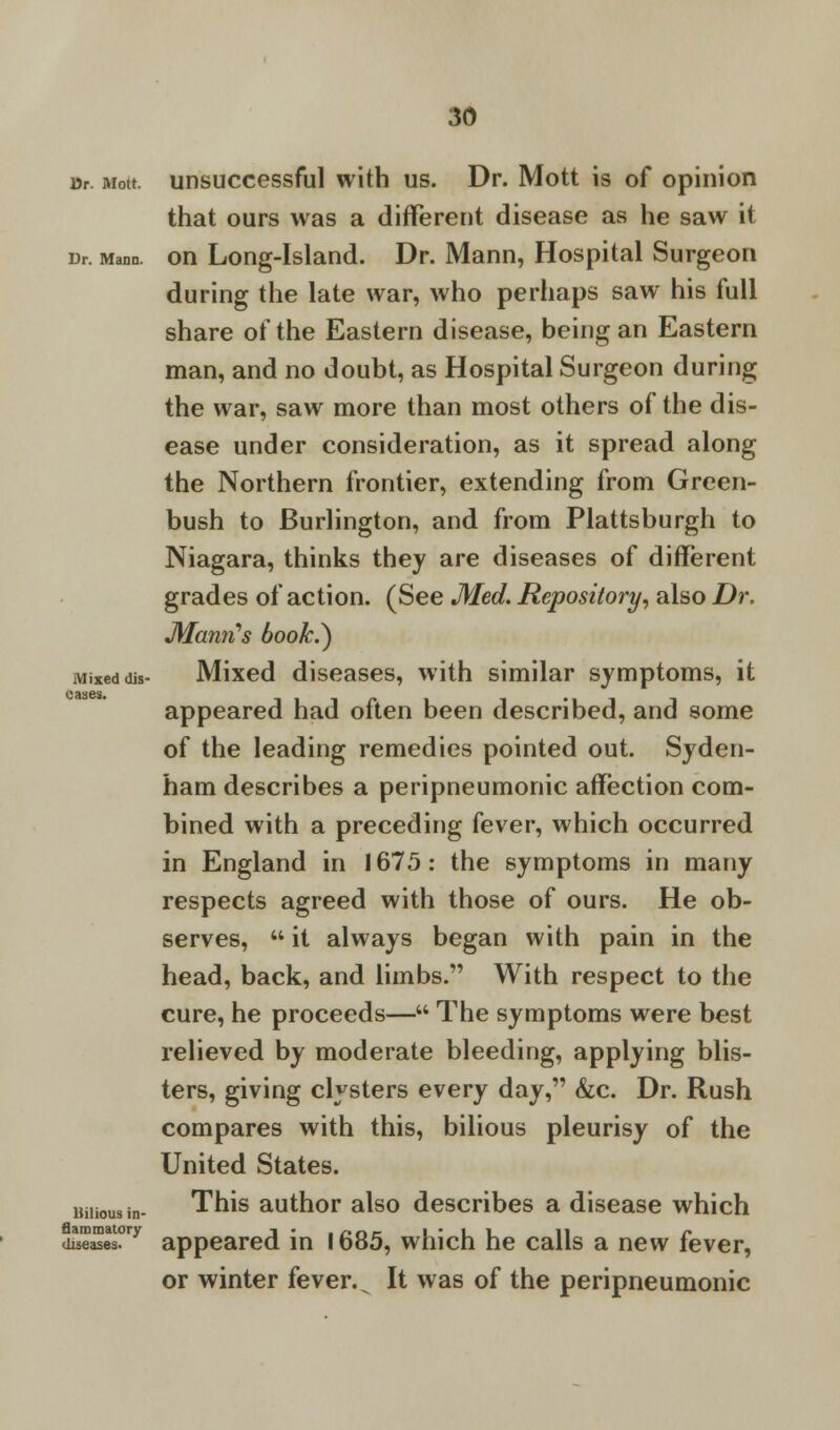 ur aiott. unsuccessful with us. Dr. Mott is of opinion that ours was a different disease as he saw it Dr. Mana. on Long-Island. Dr. Mann, Hospital Surgeon during the late war, who perhaps saw his full share of the Eastern disease, being an Eastern man, and no doubt, as Hospital Surgeon during the war, saw more than most others of the dis- ease under consideration, as it spread along the Northern frontier, extending from Green- bush to Burlington, and from Plattsburgh to Niagara, thinks they are diseases of different grades of action. (See Med. Repository, also Dr. Mann's bookJ) Mixed dis- Mixed diseases, with similar symptoms, it appeared had often been described, and some of the leading remedies pointed out. Syden- ham describes a peripneumonic affection com- bined with a preceding fever, which occurred in England in 1675: the symptoms in many respects agreed with those of ours. He ob- serves, it always began with pain in the head, back, and limbs. With respect to the cure, he proceeds— The symptoms were best relieved by moderate bleeding, applying blis- ters, giving clysters every day, &c. Dr. Rush compares with this, bilious pleurisy of the United States. This author also describes a disease which u££E2?ry appeared in 1685, which he calls a new fever, or winter fever. s It was of the peripneumonic oases. Hilious in-