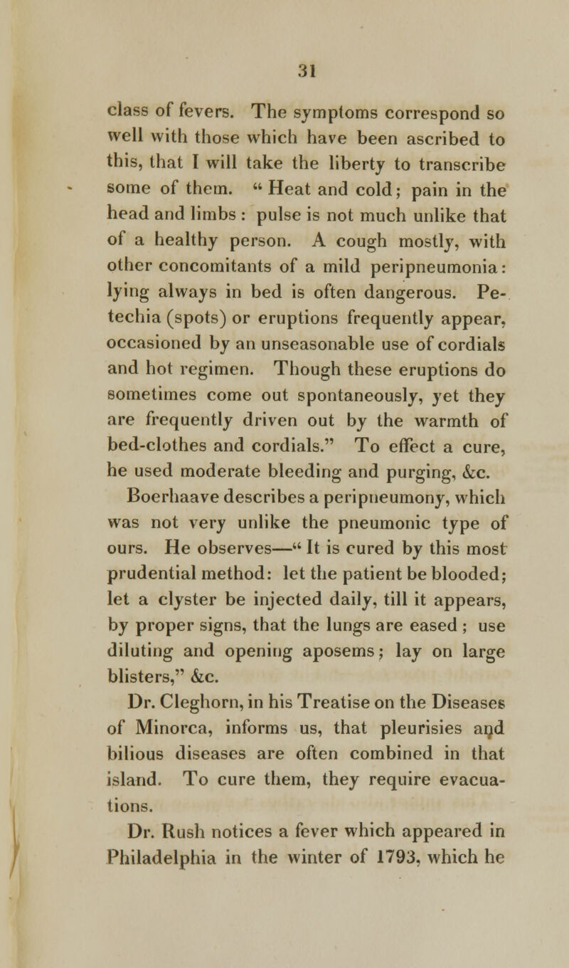 class of fevers. The symptoms correspond so well with those which have been ascribed to this, that I will take the liberty to transcribe some of them.  Heat and cold; pain in the head and limbs : pulse is not much unlike that of a healthy person. A cough mostly, with other concomitants of a mild peripneumonia: lying always in bed is often dangerous. Pe- techia (spots) or eruptions frequently appear, occasioned by an unseasonable use of cordials and hot regimen. Though these eruptions do sometimes come out spontaneously, yet they are frequently driven out by the warmth of bed-clothes and cordials. To effect a cure, he used moderate bleeding and purging, &c. Boerhaave describes a peripneumony, which was not very unlike the pneumonic type of ours. He observes— It is cured by this most prudential method: let the patient be blooded; let a clyster be injected daily, till it appears, by proper signs, that the lungs are eased ; use diluting and opening aposems; lay on large blisters, &c. Dr. Cleghorn, in his Treatise on the Diseases of Minorca, informs us, that pleurisies and bilious diseases are often combined in that island. To cure them, they require evacua- tions. Dr. Rush notices a fever which appeared in Philadelphia in the winter of 1793, which he