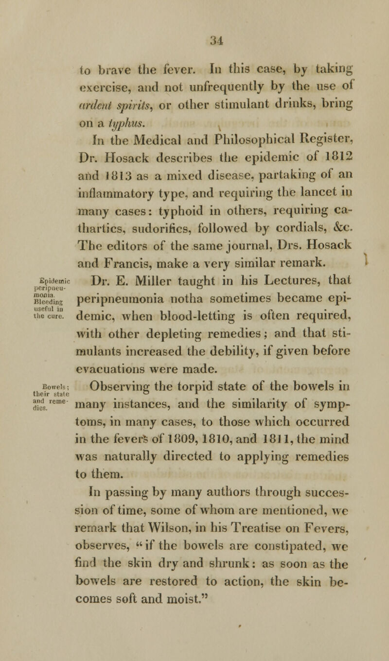 to brave the fever. In this case, by taking exercise, and not unfrequently by the use of ardent spirits, or other stimulant drinks, bring on a typhus. In the Medical and Philosophical Register, Dr. Hosack describes the epidemic of 1812 and J 813 as a mixed disease, partaking of an inflammatory type, and requiring the lancet in many cases: typhoid in others, requiring ca- thartics, sudorifics, followed by cordials, &c. The editors of the same journal, Drs. Hosack and Francis, make a very similar remark. Epidemic Dr. E. Miller taught in his Lectures, that penpneu- ~ Biding peripneumonia notha sometimes became epi- hecur demic, when blood-letting is often required, with other depleting remedies; and that sti- mulants increased the debility, if given before evacuations were made. Observing the torpid state of the bowels in many instances, and the similarity of symp- toms, in many cases, to those which occurred in the fevers of 1809,1810, and 1811, the mind was naturally directed to applying remedies to them. In passing by many authors through succes- sion of time, some of whom are mentioned, we remark that Wilson, in his Treatise on Fevers, observes, if the bowels are constipated, we find the skin dry and shrunk: as soon as the bowels are restored to action, the skin be- comes soft and moist. Bowels; their state and reme- dies.