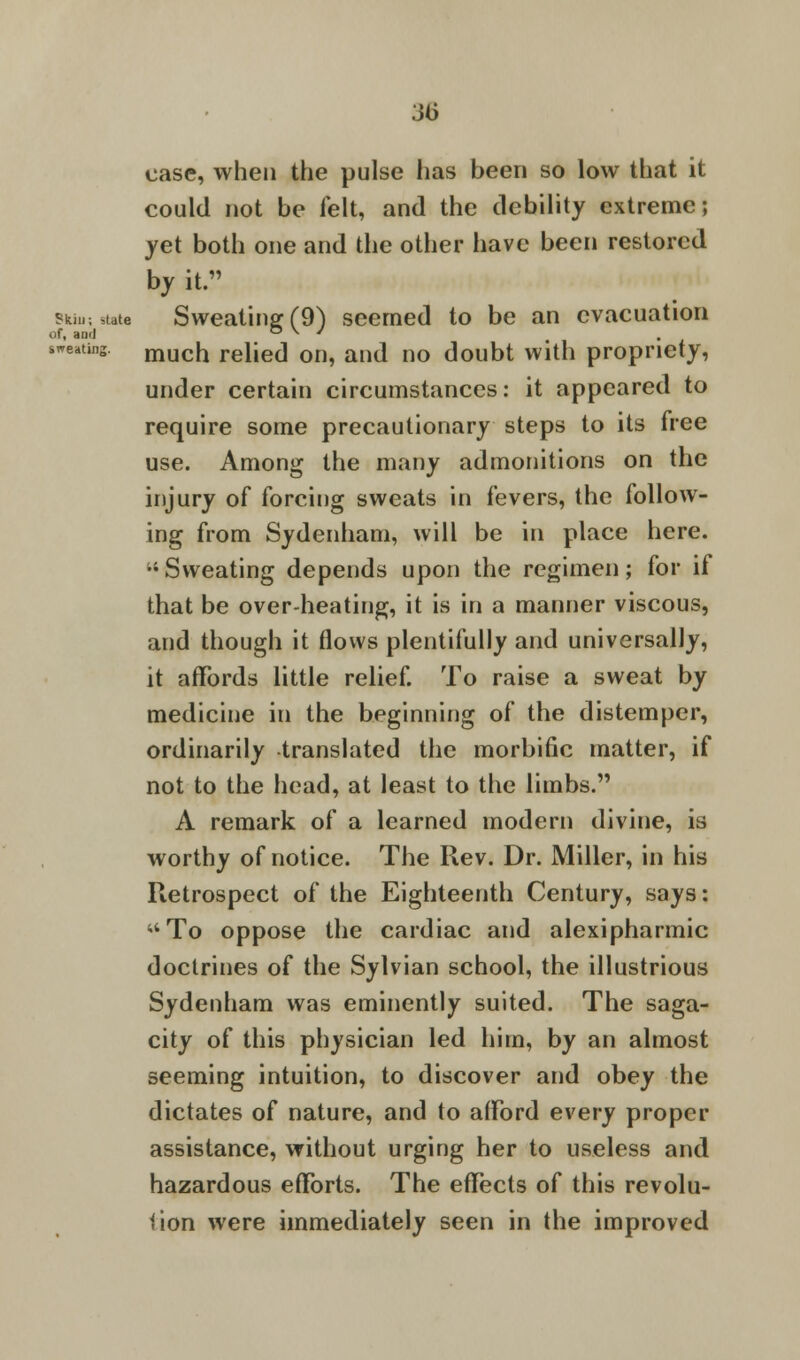 3(j case, when the pulse lias been so low that it could not be felt, and the debility extreme; yet both one and the other have been restored by it. skiu; state Sweating (9) seemed to be an evacuation Of, awl O \ J seating. mucn rehed on, and no doubt with propriety, under certain circumstances: it appeared to require some precautionary steps to its free use. Among the many admonitions on the injury of forcing sweats in fevers, the follow- ing from Sydenham, will be in place here. •'Sweating depends upon the regimen; for if that be over-heating, it is in a manner viscous, and though it flows plentifully and universally, it affords little relief. To raise a sweat by medicine in the beginning of the distemper, ordinarily translated the morbific matter, if not to the head, at least to the limbs. A remark of a learned modern divine, is worthy of notice. The Rev. Dr. Miller, in his Retrospect of the Eighteenth Century, says: M To oppose the cardiac and alexipharmic doctrines of the Sylvian school, the illustrious Sydenham was eminently suited. The saga- city of this physician led him, by an almost seeming intuition, to discover and obey the dictates of nature, and to afford every proper assistance, without urging her to useless and hazardous efforts. The effects of this revolu- tion were immediately seen in the improved