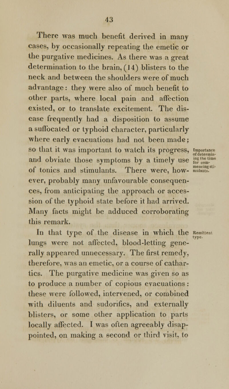 There was much benefit derived in many cases, by occasionally repeating the emetic or the purgative medicines. As there was a great determination to the brain, (14) blisters to the neck and between the shoulders were of much advantage: they were also of much benefit to other parts, where local pain and affection existed, or to translate excitement. The dis- ease frequently had a disposition to assume a suffocated or typhoid character, particularly where early evacuations had not been made; so that it was important to watch its progress, importance 1 i o ofdetermin- and obviate those symptoms by a timely use ^com1-1116 of tonics and stimulants. There were, how- mXnYf. ever, probably many unfavourable consequen- ces, from anticipating the approach or acces- sion of the typhoid state before it had arrived. Many facts might be adduced corroborating this remark. In that type of the disease in which the Remittent J r > type. lungs were not affected, blood-letting gene- rally appeared unnecessary. The first remedy, therefore, was an emetic, or a course of cathar- tics. The purgative medicine was given so as to produce a number of copious evacuations: these were followed, intervened, or combined with diluents and sudonfics, and externally blisters, or some other application to parts locally affected. I was often agreeably disap- pointed, on making a second or third visit, to