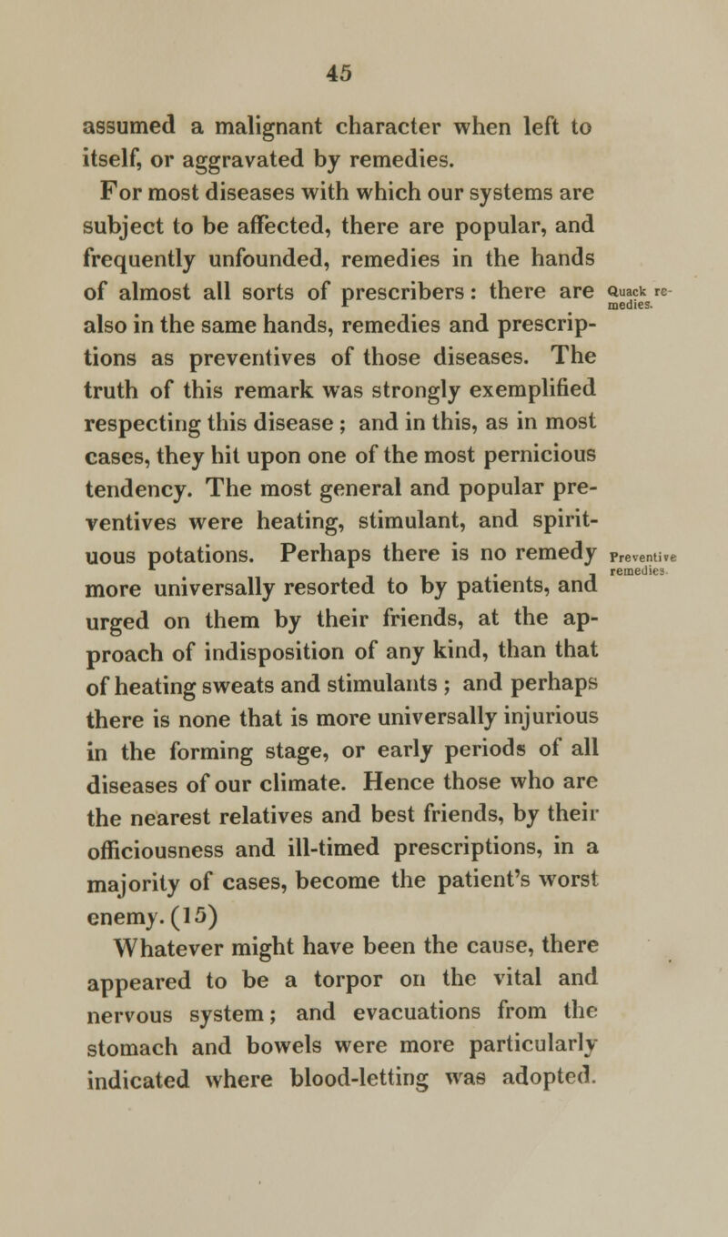 remedies itself, or aggravated by remedies. subject to be affected, there are popular, and frequently unfounded, remedies in the hands of almost all sorts of prescribers: there are «uack re * medies. also in the same hands, remedies and prescrip- tions as preventives of those diseases. The truth of this remark was strongly exemplified respecting this disease; and in this, as in most cases, they hit upon one of the most pernicious tendency. The most general and popular pre- ventives were heating, stimulant, and spirit- uous potations. Perhaps there is no remedy rmma* more universally resorted to by patients, and urged on them by their friends, at the ap- proach of indisposition of any kind, than that of heating sweats and stimulants ; and perhaps there is none that is more universally injurious in the forming stage, or early periods of all diseases of our climate. Hence those who are the nearest relatives and best friends, by their officiousness and ill-timed prescriptions, in a majority of cases, become the patient's worst enemy. (15) Whatever might have been the cause, there appeared to be a torpor on the vital and nervous system; and evacuations from the stomach and bowels were more particularly indicated where blood-letting was adopted.