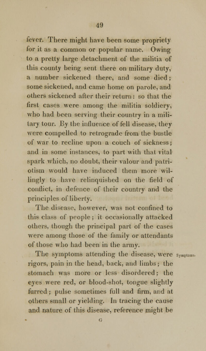 lever. There might have been some propriety for it as a common or popular name. Owing to a pretty large detachment of the militia of this county being sent there on military duty, a number sickened there, and some died; some sickened, and came home on parole, and others sickened after their return: so that the first cases were among the militia soldiery, who had been serving their country in a mili- tary tour. By the influence of fell disease, they were compelled to retrograde from the bustle of war to recline upon a couch of sickness; and in some instances, to part with that vital spark which, no doubt, their valour and patri- otism would have induced them more wil- lingly to have relinquished on the field of conflict, in defence of their country and the principles of liberty. The disease, however, was not confined to this class of people; it occasionally attacked others, though the principal part of the cases were among those of the family or attendants of those who had been in the army. The symptoms attending the disease, were symptoms. rigors, pain in the head, back, and limbs; the stomach was more or less disordered; the eyes were red, or blood-shot, tongue slightly furred; pulse sometimes full and firm, and at others small or yielding. In tracing the cause and nature of this disease, reference might be G