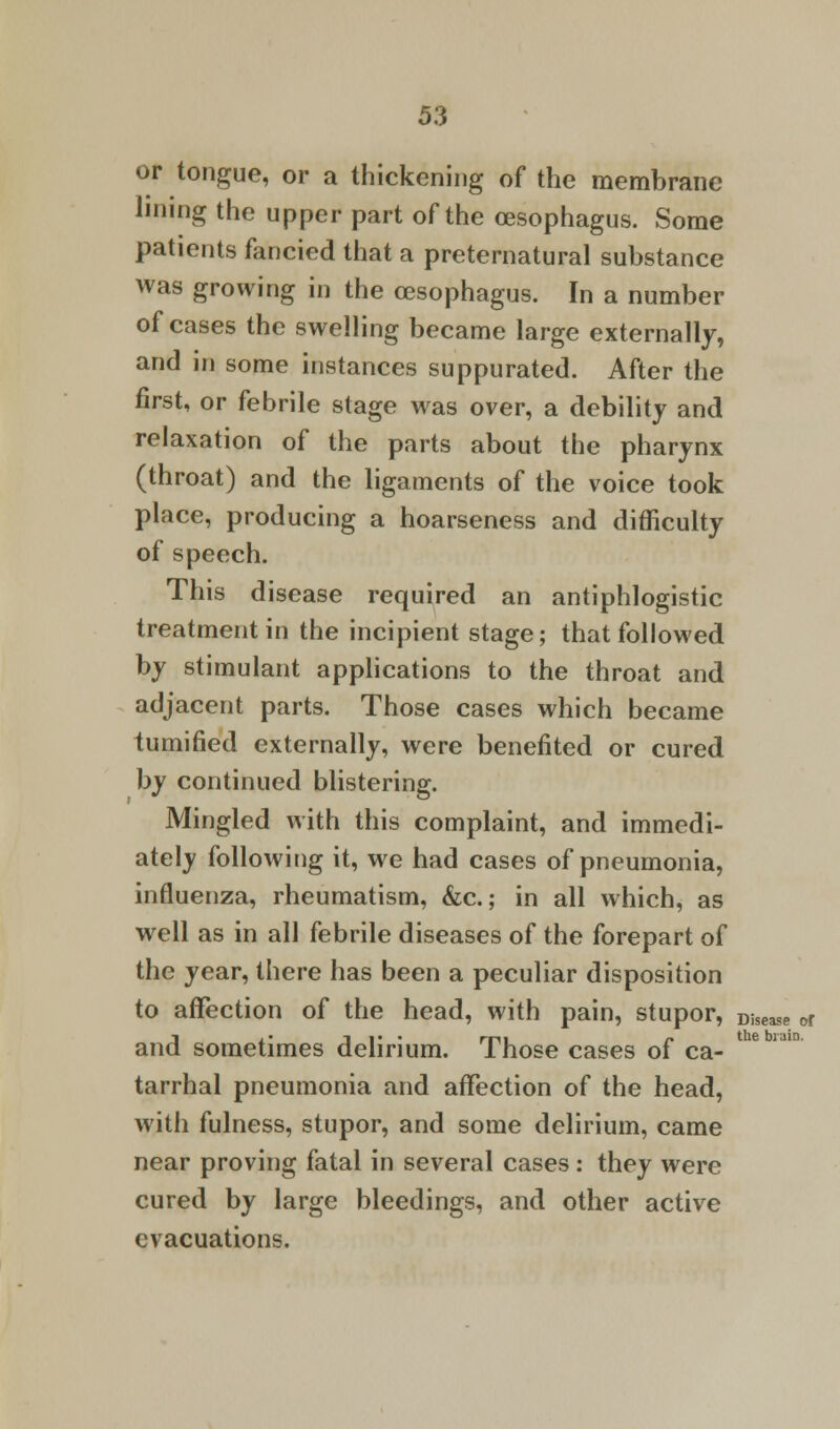 or tongue, or a thickening of the membrane lining the upper part of the oesophagus. Some patients fancied that a preternatural substance was growing in the oesophagus. In a number of cases the swelling became large externally, and in some instances suppurated. After the first, or febrile stage was over, a debility and relaxation of the parts about the pharynx (throat) and the ligaments of the voice took place, producing a hoarseness and difficulty of speech. This disease required an antiphlogistic treatment in the incipient stage; that followed by stimulant applications to the throat and adjacent parts. Those cases which became tumified externally, were benefited or cured by continued blistering. Mingled with this complaint, and immedi- ately following it, we had cases of pneumonia, influenza, rheumatism, &c.; in all which, as well as in all febrile diseases of the forepart of the year, there has been a peculiar disposition to affection of the head, with pain, stupor, Disease or and sometimes delirium. Those cases of ca- tarrhal pneumonia and affection of the head, with fulness, stupor, and some delirium, came near proving fatal in several cases: they were cured by large bleedings, and other active evacuations. the brain.