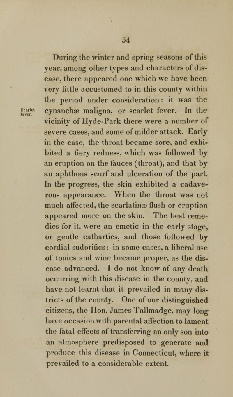 During the winter and spring seasons of this year, among other types and characters of dis- ease, there appeared one which we have been very little accustomed to in this county within the period under consideration: it was the fevaerret cynanchae maligna, or scarlet fever. In the vicinity of Hyde-Park there were a number of severe cases, and some of milder attack. Early in the case, the throat became sore, and exhi- bited a fiery redness, which was followed by an eruption on the fauces (throat), and that by an aphthous scurf and ulceration of the part. In the progress, the skin exhibited a cadave- rous appearance. When the throat was not much affected, the scarlatina? flush or eruption appeared more on the skin. The best reme- dies for it, were an emetic in the early stage, or gentle cathartics, and those followed by cordial sudorifics: in some cases, a liberal use of tonics and wine became proper, as the dis- ease advanced. I do not know of any death occurring with this disease in the county, and have not learnt that it prevailed in many dis- tricts of the county. One of our distinguished citizens, the Hon. James Tallmadge, may long have occasion with parental affection to lament the fatal effects of transferring an only son into an atmosphere predisposed to generate and produce this disease in Connecticut, where it prevailed to a considerable extent.