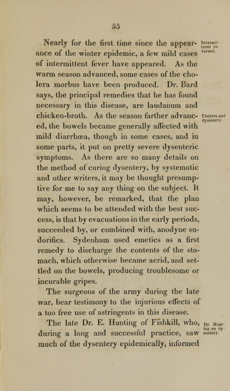 Nearly for the first time since the appear- |^grn£; ance of the winter epidemic, a few mild cases turned of intermittent fever have appeared. As the warm season advanced, some cases of the cho- lera morbus have been produced. Dr. Bard says, the principal remedies that he has found necessary in this disease, are laudanum and chicken-broth. As the season farther ad vane- choieraand dyseutery. ed, the bowels became generally affected with mild diarrhoea, though in some cases, and in some parts, it put on pretty severe dysenteric symptoms. As there are so many details on the method of curing dysentery, by systematic and other writers, it may be thought presump- tive for me to say any thing on the subject. It may, however, be remarked, that the plan which seems to be attended with the best suc- cess, is that by evacuations in the early periods, succeeded by, or combined with, anodyne su- dorifics. Sydenham used emetics as a first remedy to discharge the contents of the sto- mach, which otherwise became acrid, and set- tled on the bowels, producing troublesome or incurable gripes. The surgeons of the army during the late war, bear testimony to the injurious effects of a too free use of astringents in this disease. The late Dr. E. Hunting of Fishkill, who, Dr HuBt during a long and successful practice, saw sentery. much of the dysentery epidemically, informed