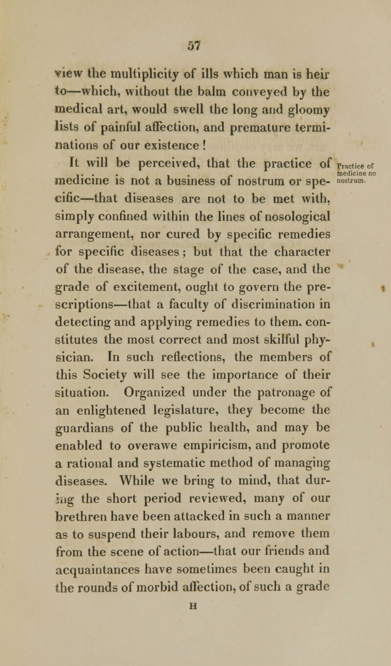 medicine no nostrum. 57 view the multiplicity of ills which man is heir to—which, without the balm conveyed by the medical art, would swell the long and gloomy lists of painful affection, and premature termi- nations of our existence! It will be perceived, that the practice of practice or medicine is not a business of nostrum or spe- cific—that diseases are not to be met with, simply confined within the lines of nosological arrangement, nor cured by specific remedies for specific diseases; but that the character of the disease, the stage of the case, and the grade of excitement, ought to govern the pre- scriptions—that a faculty of discrimination in detecting and applying remedies to them, con- stitutes the most correct and most skilful phy- sician. In such reflections, the members of this Society will see the importance of their situation. Organized under the patronage of an enlightened legislature, they become the guardians of the public health, and may be enabled to overawe empiricism, and promote a rational and systematic method of managing diseases. While we bring to mind, that dur- ing the short period reviewed, many of our brethren have been attacked in such a manner as to suspend their labours, and remove them from the scene of action—that our friends and acquaintances have sometimes been caught in the rounds of morbid affection, of such a grade H