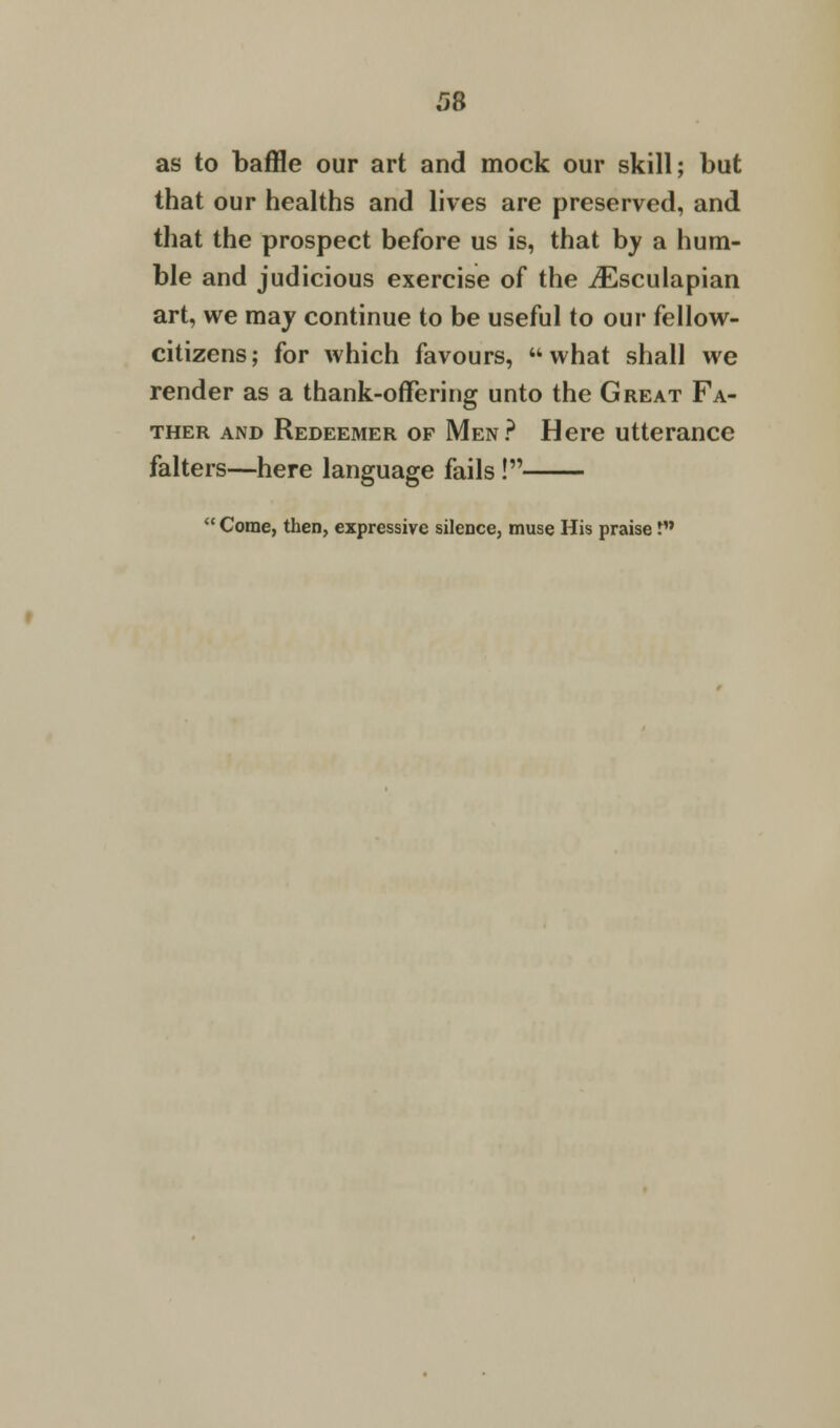 as to baffle our art and mock our skill; but that our healths and lives are preserved, and that the prospect before us is, that by a hum- ble and judicious exercise of the iEsculapian art, we may continue to be useful to our fellow- citizens; for which favours, what shall we render as a thank-offering unto the Great Fa- ther and Redeemer of Men? Here utterance falters—here language fails!  Come, then, expressive silence, muse His praise !•