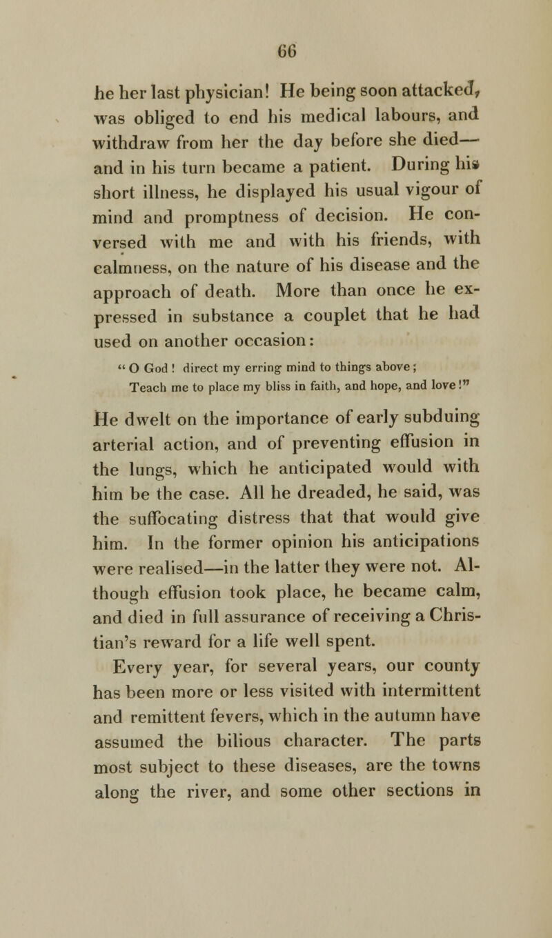 he her last physician! He being soon attacked, was obliged to end his medical labours, and withdraw from her the day before she died— and in his turn became a patient. During his short illness, he displayed his usual vigour of mind and promptness of decision. He con- versed with me and with his friends, with calmness, on the nature of his disease and the approach of death. More than once he ex- pressed in substance a couplet that he had used on another occasion:  O God ! direct my erring mind to thing's above; Teach me to place my bliss in faith, and hope, and love! He dwelt on the importance of early subduing arterial action, and of preventing effusion in the lungs, which he anticipated would with him be the case. All he dreaded, he said, was the suffocating distress that that would give him. In the former opinion his anticipations were realised—in the latter they were not. Al- though effusion took place, he became calm, and died in full assurance of receiving a Chris- tian's reward for a life well spent. Every year, for several years, our county has been more or less visited with intermittent and remittent fevers, which in the aulumn have assumed the bilious character. The parts most subject to these diseases, are the towns along the river, and some other sections in