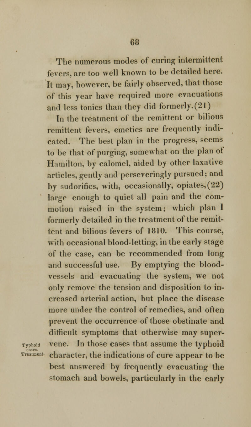 The numerous modes of curing intermittent fevers, are too well known to be detailed here. It may, however, be fairly observed, that those of this year have required more evacuations and less tonics than they did formerly.(21) In the treatment of the remittent or bilious remittent fevers, emetics arc frequently indi- cated. The best plan in the progress, seems to be that of purging, somewhat on the plan of Hamilton, by calomel, aided by other laxative articles, gently and perseveringly pursued; and by sudorifics, with, occasionally, opiates, (22) large enough to quiet all pain and the com- motion raised in the system; which plan 1 formerly detailed in the treatment of the remit- tent and bilious fevers of 1810. This course, with occasional blood-letting, in the early stage of the case, can be recommended from long and successful use. By emptying the blood- vessels and evacuating the system, we not only remove the tension and disposition to in- creased arterial action, but place the disease more under the control of remedies, and often prevent the occurrence of those obstinate and difficult symptoms that otherwise may super- Typhoid vene. In those cases that assume the typhoid cases. • Treatment, character, the indications of cure appear to be best answered by frequently evacuating the stomach and bowels, particularly in the early