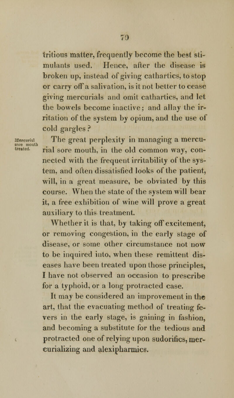 tritious matter, frequently become the best sti- mulants used. Hence, after the disease is broken up, instead of giving cathartics, to stop or carry off a salivation, is it not better to cease giving mercurials and omit cathartics, and let the bowels become inactive; and allay the ir- ritation of the system by opium, and the use of cold gargles ? Mercumi The great perplexity in managing a mercu- treated. rja| gore mouth, in the old common way, con- nected with the frequent irritability of the sys- tem, and often dissatisfied looks of the patient, will, in a great measure, be obviated by this course. When the state of the system will bear it, a free exhibition of wine will prove a great auxiliary to this treatment. Whether it is that, by taking off excitement, or removing congestion, in the early stage of disease, or some other circumstance not now to be inquired into, when these remittent dis- eases have been treated upon those principles, I have not observed an occasion to prescribe for a typhoid, or a long protracted case. It may be considered an improvement in the art, that the evacuating method of treating fe- vers in the early stage, is gaining in fashion, and becoming a substitute for the tedious and protracted one of relying upon sudorifics, mer- curializing and alexipharmjcs.