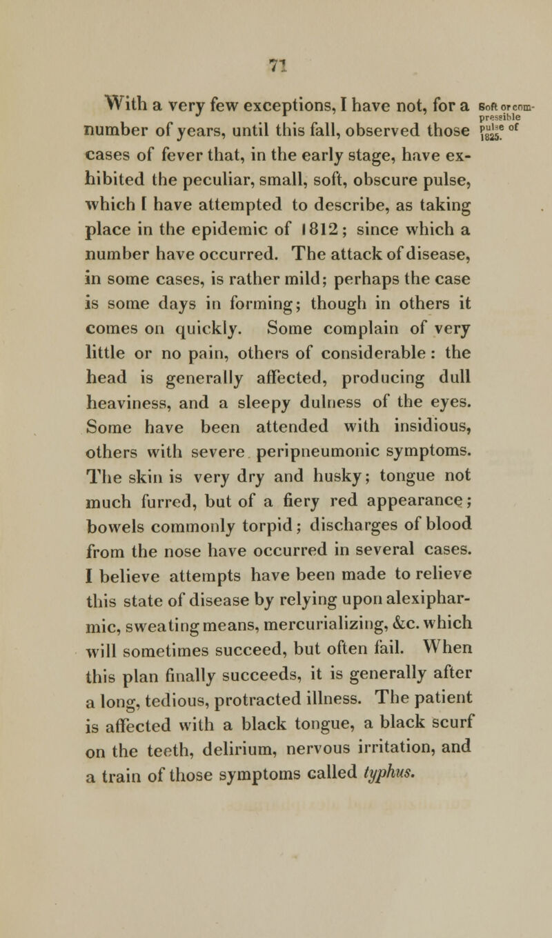 With a very few exceptions, I have not, for a BoRorcnm pressible number of years, until this fall, observed those p^e cases of fever that, in the early stage, have ex- hibited the peculiar, small, soft, obscure pulse, which I have attempted to describe, as taking place in the epidemic of 1812; since which a number have occurred. The attack of disease, in some cases, is rather mild; perhaps the case is some days in forming; though in others it comes on quickly. Some complain of very little or no pain, others of considerable : the head is generally affected, producing dull heaviness, and a sleepy dulness of the eyes. Some have been attended with insidious, others with severe peripneumonic symptoms. The skin is very dry and husky; tongue not much furred, but of a fiery red appearance; bowels commonly torpid; discharges of blood from the nose have occurred in several cases. I believe attempts have been made to relieve this state of disease by relying upon alexiphar- mic, sweating means, mercurializing, &c. which will sometimes succeed, but often fail. When this plan finally succeeds, it is generally after a long, tedious, protracted illness. The patient is affected with a black tongue, a black scurf on the teeth, delirium, nervous irritation, and a train of those symptoms called typhus. be of