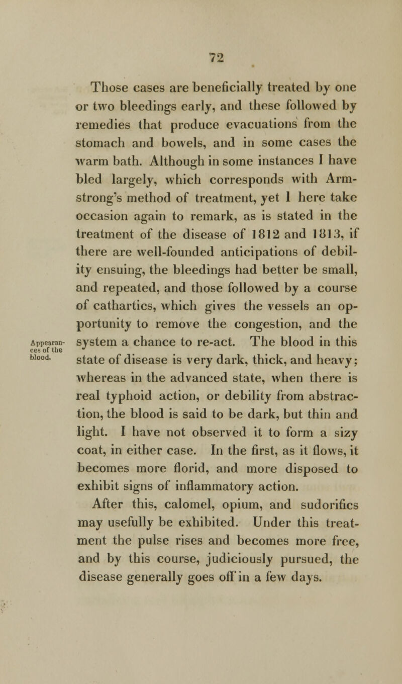 Those cases are beneficially treated by one or two bleedings early, and these followed by remedies that produce evacuations from the stomach and bowels, and in some cases the warm bath. Although in some instances I have bled largely, which corresponds with Arm- strong's method of treatment, yet 1 here take occasion again to remark, as is stated in the treatment of the disease of 1812 and 1813, if there are well-founded anticipations of debil- ity ensuing, the bleedings had better be small, and repeated, and those followed by a course of cathartics, which gives the vessels an op- portunity to remove the congestion, and the Appearan- system a chance to re-act. The blood in this ces of the state of disease is very dark, thick, and heavy; whereas in the advanced state, when there is real typhoid action, or debility from abstrac- tion, the blood is said to be dark, but thin and light. I have not observed it to form a sizy coat, in either case. In the first, as it flows, it becomes more florid, and more disposed to exhibit signs of inflammatory action. After this, calomel, opium, and sudorifics may usefully be exhibited. Under this treat- ment the pulse rises and becomes more i'ree, and by this course, judiciously pursued, the disease generally goes off in a few days. blood