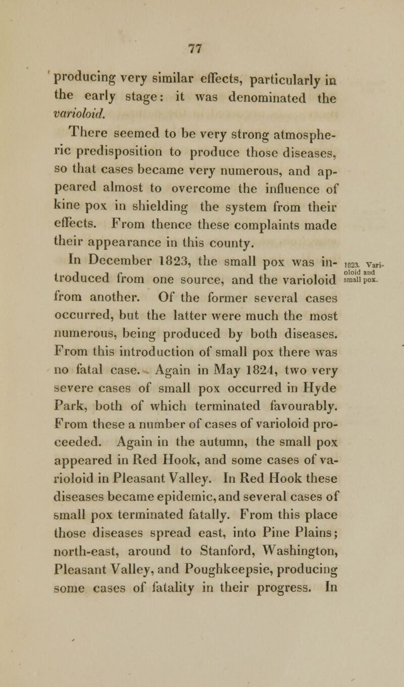 1823. Vari- oloid and 77 producing very similar effects, particularly in the early stage: it was denominated the varioloid. There seemed to be very strong atmosphe- ric predisposition to produce those diseases, so that cases became very numerous, and ap- peared almost to overcome the influence of kine pox in shielding the system from their effects. From thence these complaints made their appearance in this county. In December 1823, the small pox was in- troduced from one source, and the varioloid smaSpoi. from another. Of the former several cases occurred, but the latter were much the most numerous, being produced by both diseases. From this introduction of small pox there was no fatal case. Again in May 1824, two very severe cases of small pox occurred in Hyde Park, both of which terminated favourably. From these a number of cases of varioloid pro- ceeded. Again in the autumn, the small pox appeared in Red Hook, and some cases of va- rioloid in Pleasant Valley. In Red Hook these diseases became epidemic, and several cases of small pox terminated fatally. From this place those diseases spread east, into Pine Plains; north-east, around to Stanford, Washington, Pleasant Valley, and Poughkeepsie, producing some cases of fatality in their progress. In