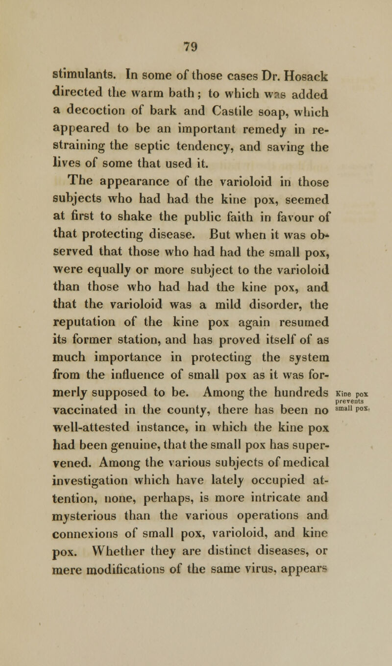 stimulants. In some of those cases Dr. Hosack directed the warm bath; to which was added a decoction of bark and Castile soap, which appeared to be an important remedy in re- straining the septic tendency, and saving the lives of some that used it. The appearance of the varioloid in those subjects who had had the kine pox, seemed at first to shake the public faith in favour of that protecting disease. But when it was ol> served that those who had had the small pox, were equally or more subject to the varioloid than those who had had the kine pox, and that the varioloid was a mild disorder, the reputation of the kine pox again resumed its former station, and has proved itself of as much importance in protecting the system from the influence of small pox as it was for- merly supposed to be. Among the hundreds Kine pox . , preveuts vaccinated in the county, there has been no smallP°x' well-attested instance, in which the kine pox had been genuine, that the small pox has super- vened. Among the various subjects of medical investigation which have lately occupied at- tention, none, perhaps, is more intricate and mysterious than the various operations and connexions of small pox, varioloid, and kine pox. Whether they are distinct diseases, or mere modifications of the same virus, appear^