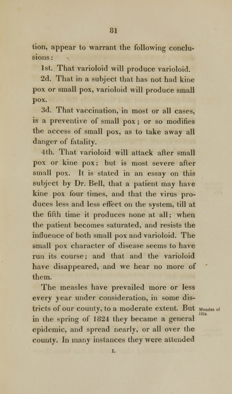 tion, appear to warrant the following conclu- sions : 1st. That varioloid will produce varioloid. 2d. That in a subject that has not had kine pox or small pox, varioloid will produce small pox. 3d. That vaccination, in most or all cases, is a preventive of small pox; or so modifies the access of small pox, as to take away all danger of fatality. 4th. That varioloid will attack after small pox or kine pox; but is most severe after small pox. It is stated in an essay on this subject by Dr. Bell, that a patient may have kine pox four times, and that the virus pro- duces less and less effect on the system, till at the fifth time it produces none at all; when the patient becomes saturated, and resists the influence of both small pox and varioloid. The small pox character of disease seems to have run its course; and that and the varioloid have disappeared, and we hear no more of them. The measles have prevailed more or less every year under consideration, in some dis- tricts of our county, to a moderate extent. But Measles of 1824 in the spring ol 1824 they became a general epidemic, and spread nearly, or all over the county. In many instances they were attended L