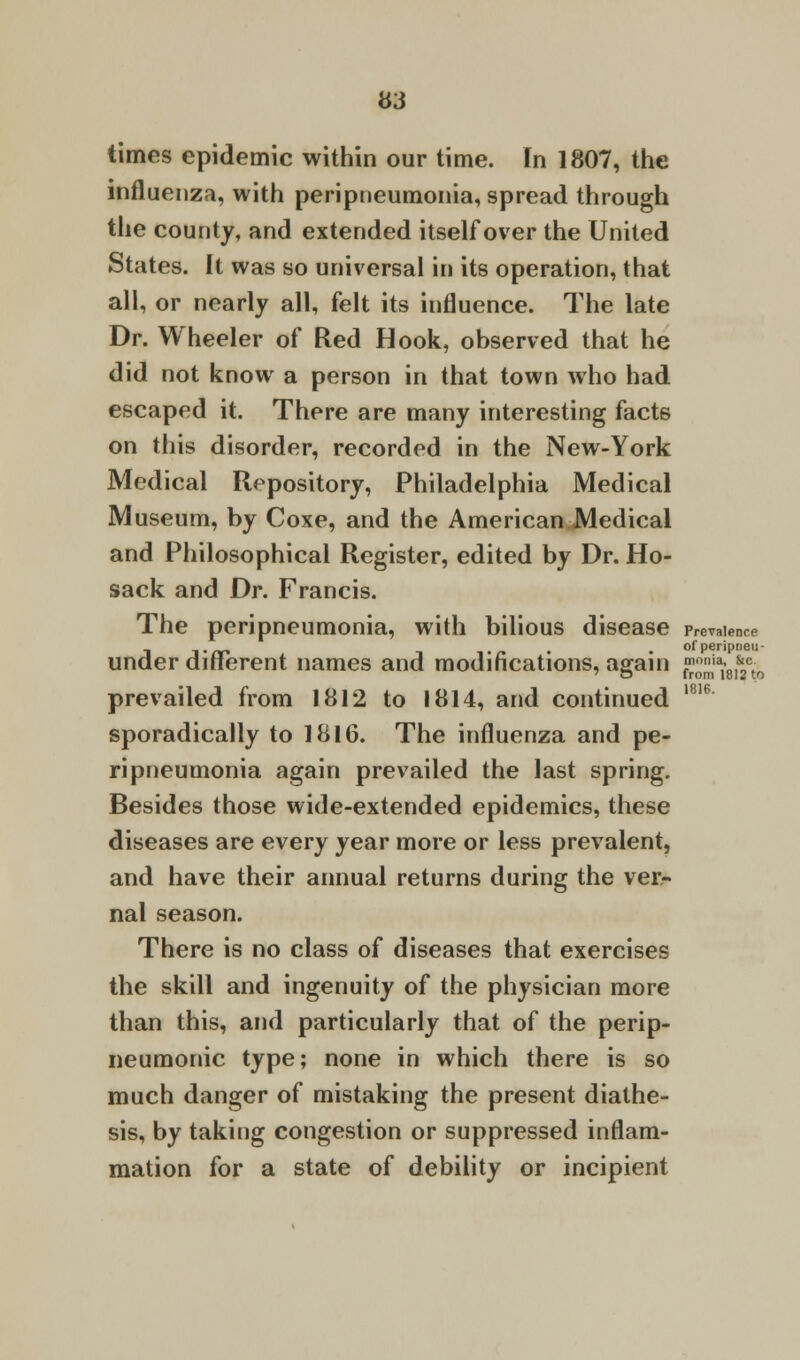 times epidemic within our time. In 1807, the influenza, with peripneumonia, spread through the county, and extended itself over the United States. It was so universal in its operation, that all, or nearly all, felt its influence. The late Dr. Wheeler of Red Hook, observed that he did not know a person in that town who had escaped it. There are many interesting facts on this disorder, recorded in the New-York Medical Repository, Philadelphia Medical Museum, by Coxe, and the American Medical and Philosophical Register, edited by Dr. Ho- sack and Dr. Francis. The peripneumonia, with bilious disease presence . of peripneu- under different names and modifications, again ^ia18I&2ct0 prevailed from 1812 to 1814, and continued 1816 sporadically to 1816. The influenza and pe- ripneumonia again prevailed the last spring. Besides those wide-extended epidemics, these diseases are every year more or less prevalent, and have their annual returns during the ver- nal season. There is no class of diseases that exercises the skill and ingenuity of the physician more than this, and particularly that of the perip- neumonic type; none in which there is so much danger of mistaking the present diathe- sis, by taking congestion or suppressed inflam- mation for a state of debility or incipient