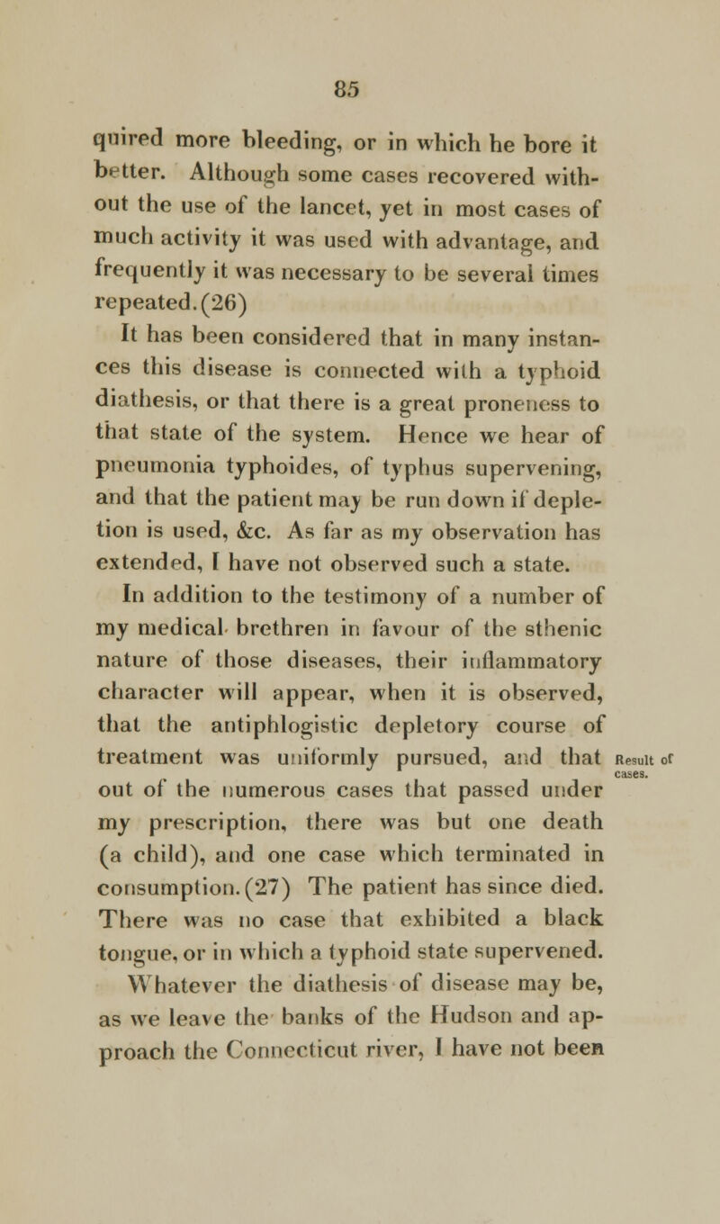 quired more bleeding, or in which he bore it better. Although some cases recovered with- out the use of the lancet, yet in most cases of much activity it was used with advantage, and frequently it was necessary to be several times repeated. (26) It has been considered that in many instan- ces this disease is connected with a typhoid diathesis, or that there is a great pronenoss to that state of the system. Hence we hear of pneumonia typhoides, of typhus supervening, and that the patient may be run down if deple- tion is used, &c. As far as my observation has extended, I have not observed such a state. In addition to the testimony of a number of my medical brethren in favour of the sthenic nature of those diseases, their inflammatory character will appear, when it is observed, that the antiphlogistic depletory course of treatment was uniformly pursued, and that Result or cases. out of the numerous cases that passed under my prescription, there was but one death (a child), and one case which terminated in consumption. (27) The patient has since died. There was no case that exhibited a black tongue, or in which a typhoid state supervened. Whatever the diathesis of disease may be, as we leave the banks of the Hudson and ap- proach the Connecticut river, I have not been