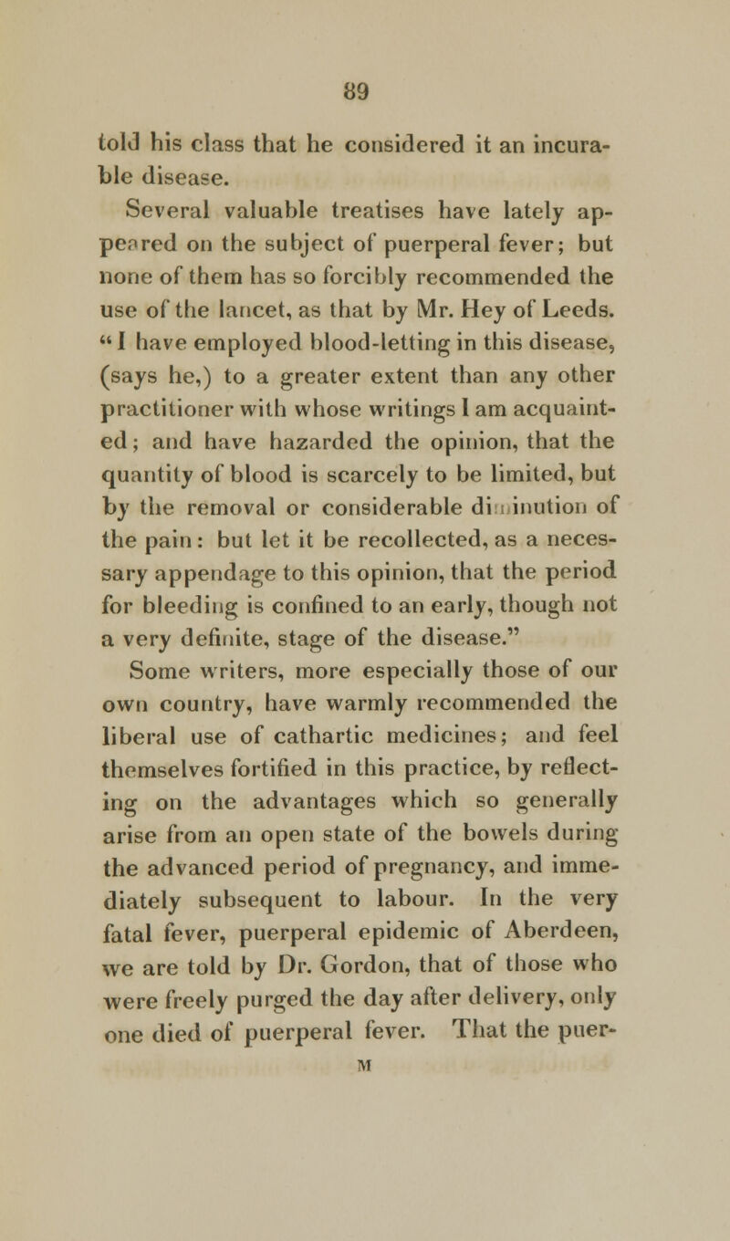 told his class that he considered it an incura- ble disease. Several valuable treatises have lately ap- peared on the subject of puerperal fever; but none of them has so forcibly recommended the use of the lancet, as that by Mr. Hey of Leeds.  1 have employed blood-letting in this disease, (says he,) to a greater extent than any other practitioner with whose writings 1 am acquaint- ed ; and have hazarded the opinion, that the quantity of blood is scarcely to be limited, but by the removal or considerable diminution of the pain: but let it be recollected, as a neces- sary appendage to this opinion, that the period for bleeding is confined to an early, though not a very definite, stage of the disease. Some writers, more especially those of our own country, have warmly recommended the liberal use of cathartic medicines; and feel themselves fortified in this practice, by reflect- ing on the advantages which so generally arise from an open state of the bowels during the advanced period of pregnancy, and imme- diately subsequent to labour. In the very fatal fever, puerperal epidemic of Aberdeen, we are told by Dr. Gordon, that of those who were freely purged the day after delivery, only one died of puerperal fever. That the puer- M