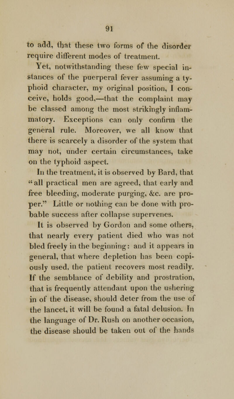 to add, that these two forms of the disorder require different modes of treatment. Yet, notwithstanding these few special in- stances of the puerperal fever assuming a ty- phoid character, my original position, I con- ceive, holds good,—that the complaint may be classed among the most strikingly inflam- matory. Exceptions can only confirm the general rule. Moreover, we all know that there is scarcely a disorder of the system that may not, under certain circumstances, take on the typhoid aspect. In the treatment, it is observed by Bard, that all practical men are agreed, that early and free bleeding, moderate purging, &c. are pro- per. Little or nothing can be done with pro- bable success after collapse supervenes. It is observed by Gordon and some others, that nearly every patient died who was not bled freely in the beginning: and it appears in general, that where depletion has been copi- ously used, the patient recovers most readily. If the semblance of debility and prostration, that is frequently attendant upon the ushering in of the disease, should deter from the use of the lancet, it will be found a fatal delusion. In the language of Dr. Rush on another occasion, the disease should be taken out of the hands