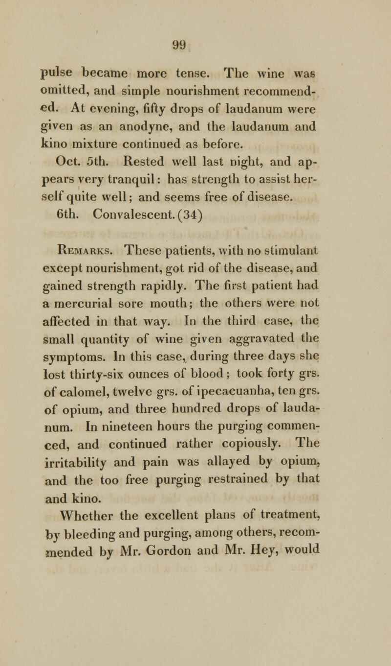 pulse became more tense. The wine was omitted, and simple nourishment recommend- ed. At evening, fifty drops of laudanum were given as an anodyne, and the laudanum and kino mixture continued as before. Oct. 5th. Rested well last night, and ap- pears very tranquil: has strength to assist her- self quite well; and seems free of disease. 6th. Convalescent. (34) Remarks. These patients, with no stimulant except nourishment, got rid of the disease, and gained strength rapidly. The first patient had a mercurial sore mouth; the others were not affected in that way. In the third case, the small quantity of wine given aggravated the symptoms. In this case, during three days she lost thirty-six ounces of blood; took forty grs. of calomel, twelve grs. of ipecacuanha, ten grs. of opium, and three hundred drops of lauda- num. In nineteen hours the purging commen- ced, and continued rather copiously. The irritability and pain was allayed by opium, and the too free purging restrained by that and kino. Whether the excellent plans of treatment, by bleeding and purging, among others, recom- mended by Mr. Gordon and Mr. Hey, would