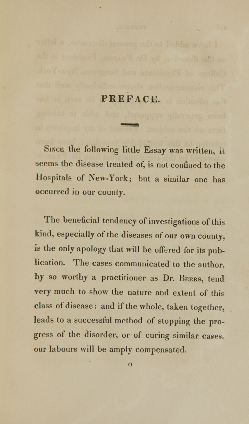 PREFACE. Since the following little Essay was written, it seems the disease treated of, is not confined to the Hospitals of New-York; but a similar one has occurred in our county. The beneficial tendency of investigations of this kind, especially of the diseases of our own county, is the only apology that will be offered for its pub- lication. The cases communicated to the author, by so worthy a practitioner as Dr. Beers, tend very much to show the nature and extent of this class of disease: and if the whole, taken together, leads to a successful method of stopping the pro- gress of the disorder, or of curing similar cases, our labours will be amply compensated.