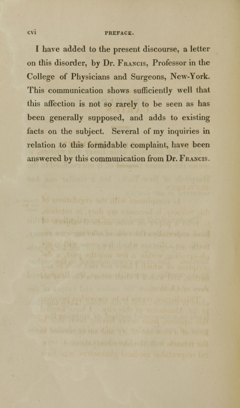 I have added to the present discourse, a letter on this disorder, by Dr. Francis, Professor in the College of Physicians and Surgeons, New-York. This communication shows sufficiently well that this affection is not so rarely to be seen as has been generally supposed, and adds to existing facts on the subject. Several of my inquiries in relation to this formidable complaint, have been answered by this communication from Dr. Francis.