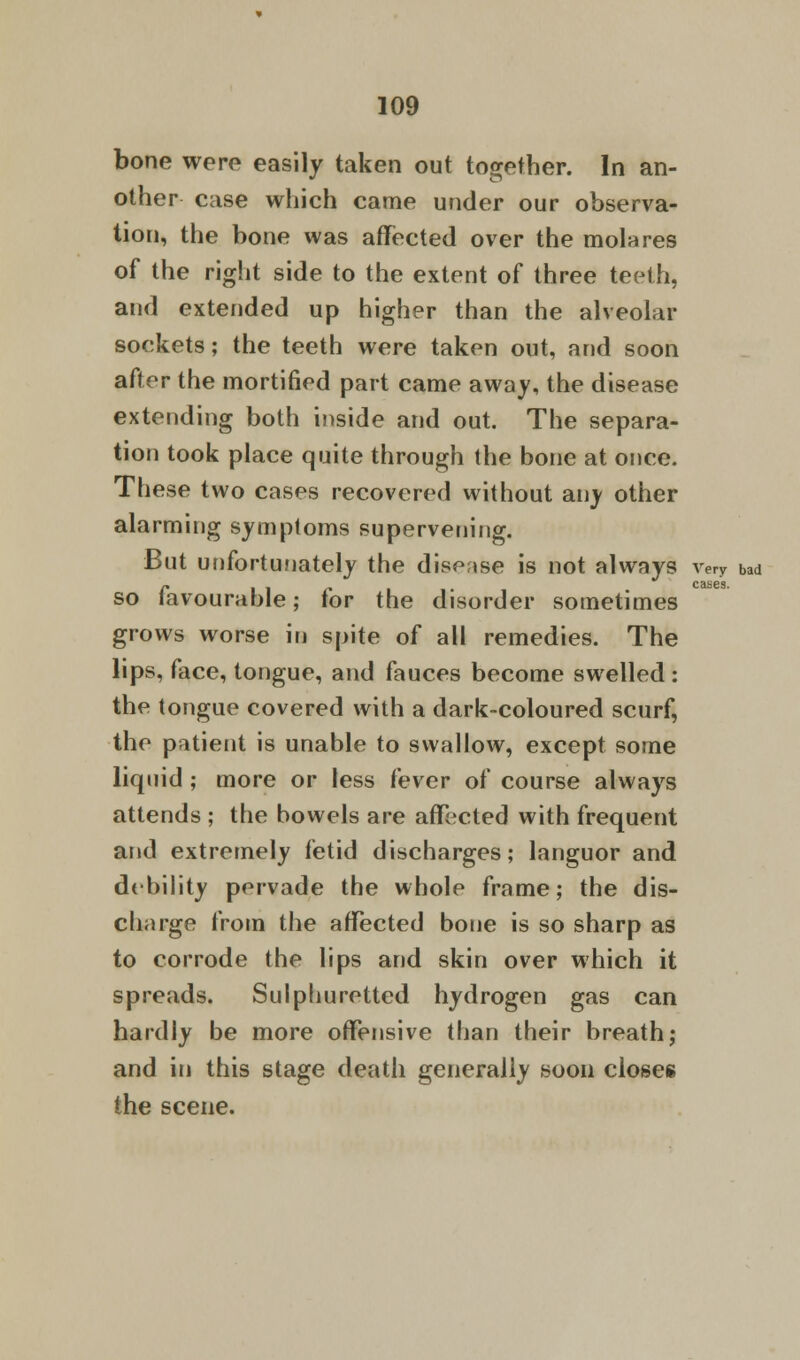 bone were easily taken out together. In an- other case which came under our observa- tion, the bone was affected over the molares of the right side to the extent of three teeth, and extended up higher than the alveolar sockets; the teeth were taken out, and soon after the mortified part came away, the disease extending both inside and out. The separa- tion took place quite through the bone at once. These two cases recovered without any other alarming symptoms supervening. But unfortunately the disease is not always very bad so favourable; for the disorder sometimes grows worse in spite of all remedies. The lips, face, tongue, and fauces become swelled : the tongue covered with a dark-coloured scurf, the patient is unable to swallow, except some liquid ; more or less fever of course always attends ; the bowels are affected with frequent and extremely fetid discharges; languor and debility pervade the whole frame; the dis- charge from the affected bone is so sharp as to corrode the lips and skin over which it spreads. Sulphuretted hydrogen gas can hardly be more offensive than their breath; and in this stage death generally soon closes the scene.