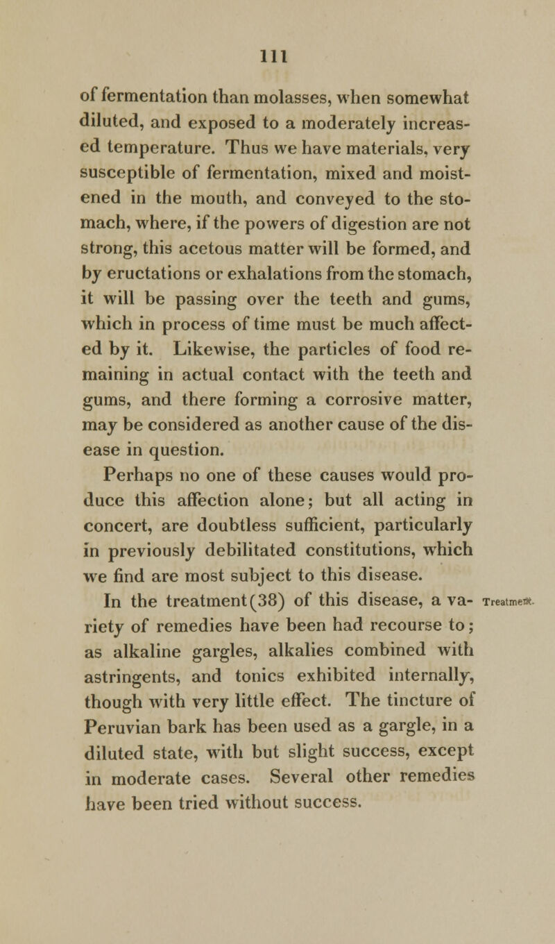 of fermentation than molasses, when somewhat diluted, and exposed to a moderately increas- ed temperature. Thus we have materials, very susceptible of fermentation, mixed and moist- ened in the mouth, and conveyed to the sto- mach, where, if the powers of digestion are not strong, this acetous matter will be formed, and by eructations or exhalations from the stomach, it will be passing over the teeth and gums, which in process of time must be much affect- ed by it. Likewise, the particles of food re- maining in actual contact with the teeth and gums, and there forming a corrosive matter, may be considered as another cause of the dis- ease in question. Perhaps no one of these causes would pro- duce this affection alone; but all acting in concert, are doubtless sufficient, particularly in previously debilitated constitutions, which we find are most subject to this disease. In the treatment (38) of this disease, a va- Treatment. riety of remedies have been had recourse to; as alkaline gargles, alkalies combined with astringents, and tonics exhibited internally, though with very little effect. The tincture of Peruvian bark has been used as a gargle, in a diluted state, with but slight success, except in moderate cases. Several other remedies have been tried without success.