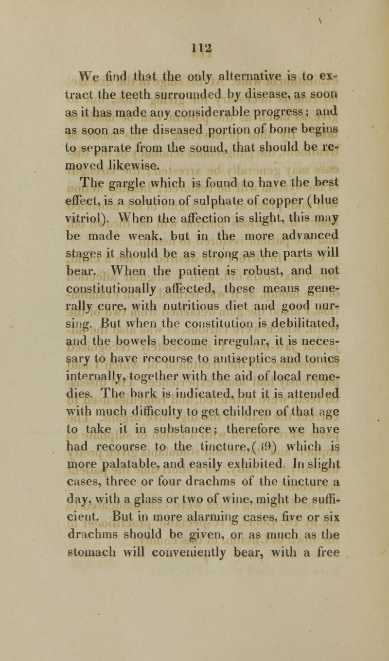 We find that the only alternative is to ex- tract the teeth surrounded by disease, as soon as it has made any considerable progress; and as soon as the diseased portion of bone begins to separate from the sound, that should be re- moved likewise. The gargle which is found to have the best effect, is a solution of sulphate of copper (blue vitriol). When the affection is slight, this may be made weak, but in the more advanced stages it should be as strong as the parts will bear. When the patient is robust, and not constitutionally affected, these means gene- rally cure, with nutritious diet and good nur- sing. But when the constitution is debilitated, and the bowels become irregular, it is neces- sary to have recourse to antiseptics and tonics internally, together with the aid of local reme- dies. The bark is indicated, but it is attended with much difficulty to get children of that age to take it in substance; therefore we have had recourse to the tincture,(>9) which is more palatable, and easily exhibited. In slight cases, three or four drachms of the tincture a day, with a glass or two of wine, might be suffi- cient. But in more alarming cases, five or six drachms should be given, or as much as the stomach will conveniently bear, with a free