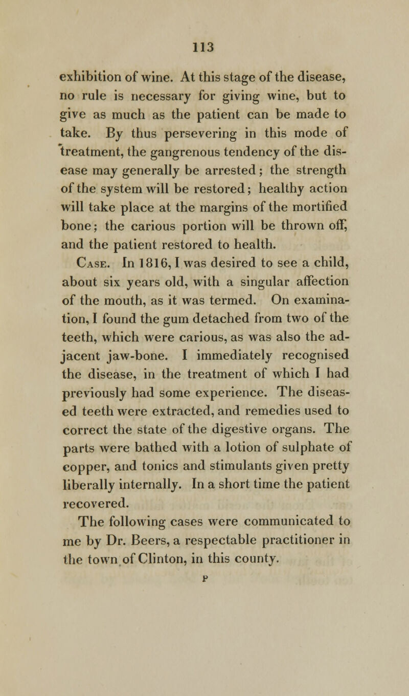 exhibition of wine. At this stage of the disease, no rule is necessary for giving wine, but to give as much as the patient can be made to take. By thus persevering in this mode of treatment, the gangrenous tendency of the dis- ease may generally be arrested; the strength of the system will be restored; healthy action will take place at the margins of the mortified bone; the carious portion will be thrown off, and the patient restored to health. Case. In 1816,1 was desired to see a child, about six years old, with a singular affection of the mouth, as it was termed. On examina- tion, I found the gum detached from two of the teeth, which were carious, as was also the ad- jacent jaw-bone. I immediately recognised the disease, in the treatment of which I had previously had some experience. The diseas- ed teeth were extracted, and remedies used to correct the state of the digestive organs. The parts were bathed with a lotion of sulphate of copper, and tonics and stimulants given pretty liberally internally. In a short time the patient recovered. The following cases were communicated to me by Dr. Beers, a respectable practitioner in the town.of Clinton, in this county.