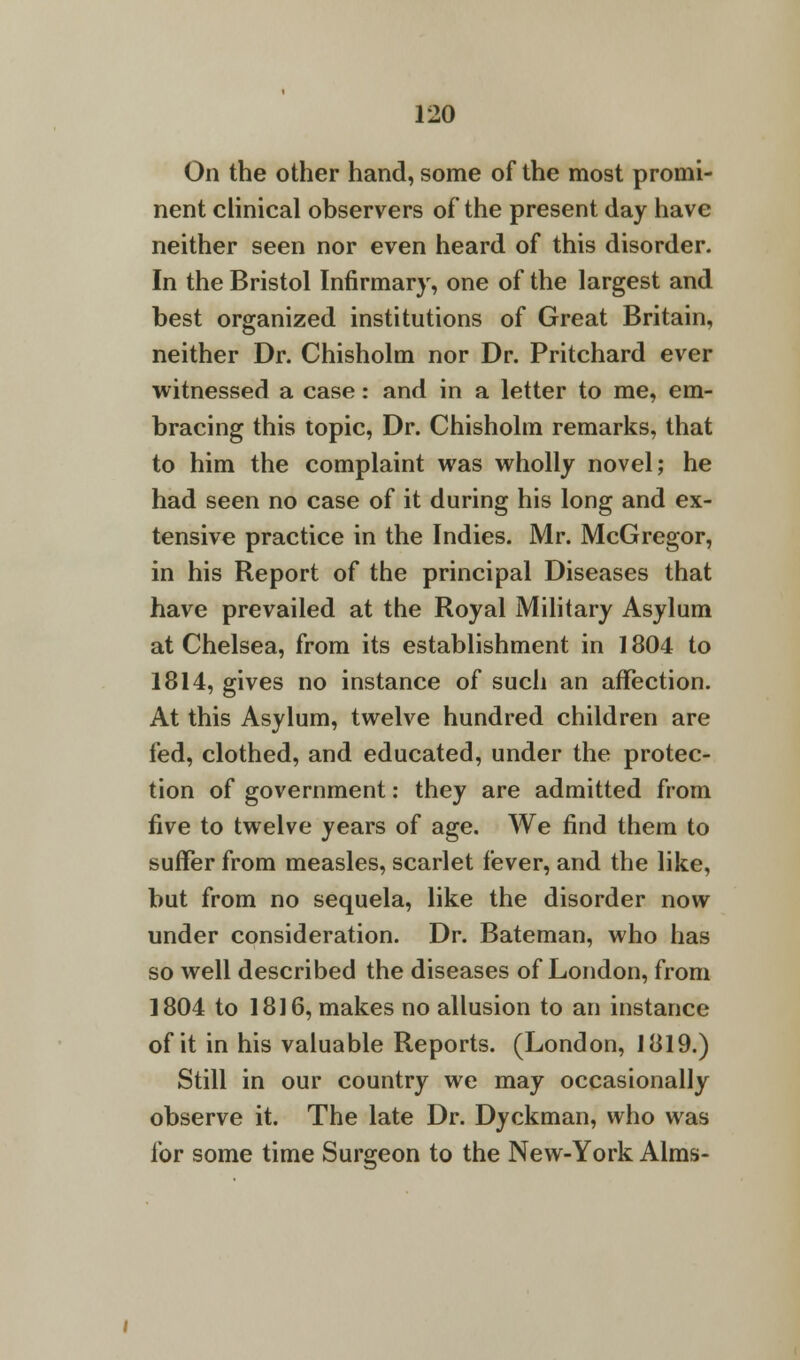 On the other hand, some of the most promi- nent clinical observers of the present day have neither seen nor even heard of this disorder. In the Bristol Infirmary, one of the largest and best organized institutions of Great Britain, neither Dr. Chisholm nor Dr. Pritchard ever witnessed a case: and in a letter to me, em- bracing this topic, Dr. Chisholm remarks, that to him the complaint was wholly novel; he had seen no case of it during his long and ex- tensive practice in the Indies. Mr. McGregor, in his Report of the principal Diseases that have prevailed at the Royal Military Asylum at Chelsea, from its establishment in 1804 to 1814, gives no instance of such an affection. At this Asylum, twelve hundred children are fed, clothed, and educated, under the protec- tion of government: they are admitted from five to twelve years of age. We find them to suffer from measles, scarlet fever, and the like, but from no sequela, like the disorder now under consideration. Dr. Bateman, who has so well described the diseases of London, from 1804 to 1816, makes no allusion to an instance of it in his valuable Reports. (London, 1819.) Still in our country we may occasionally observe it. The late Dr. Dyckman, who was for some time Surgeon to the New-York Alms-